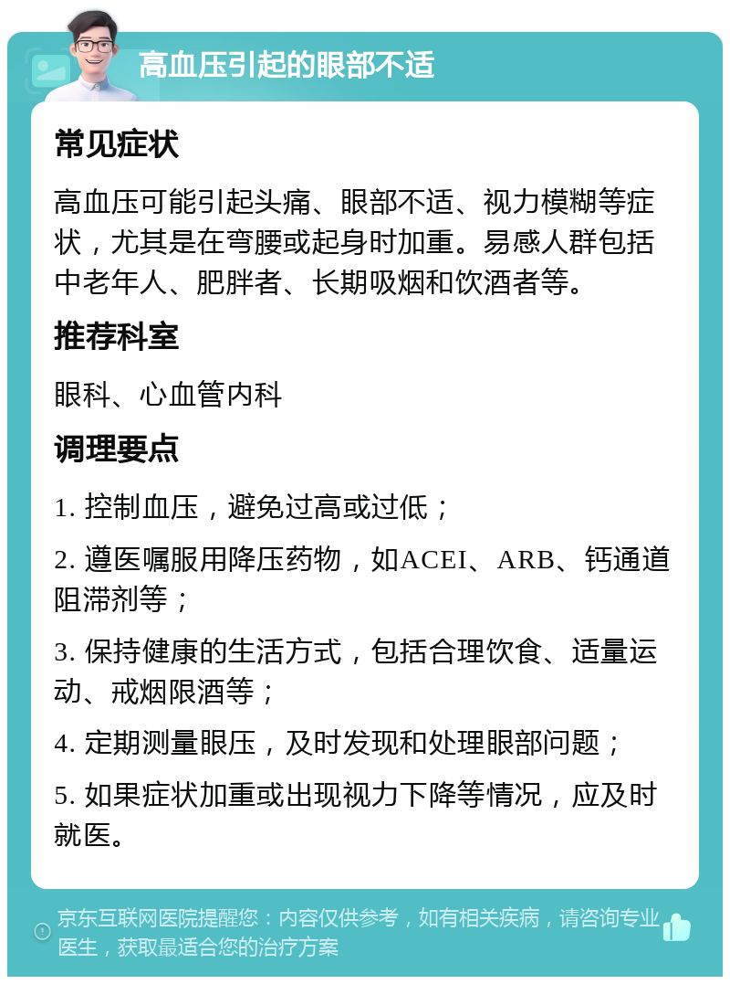 高血压引起的眼部不适 常见症状 高血压可能引起头痛、眼部不适、视力模糊等症状，尤其是在弯腰或起身时加重。易感人群包括中老年人、肥胖者、长期吸烟和饮酒者等。 推荐科室 眼科、心血管内科 调理要点 1. 控制血压，避免过高或过低； 2. 遵医嘱服用降压药物，如ACEI、ARB、钙通道阻滞剂等； 3. 保持健康的生活方式，包括合理饮食、适量运动、戒烟限酒等； 4. 定期测量眼压，及时发现和处理眼部问题； 5. 如果症状加重或出现视力下降等情况，应及时就医。