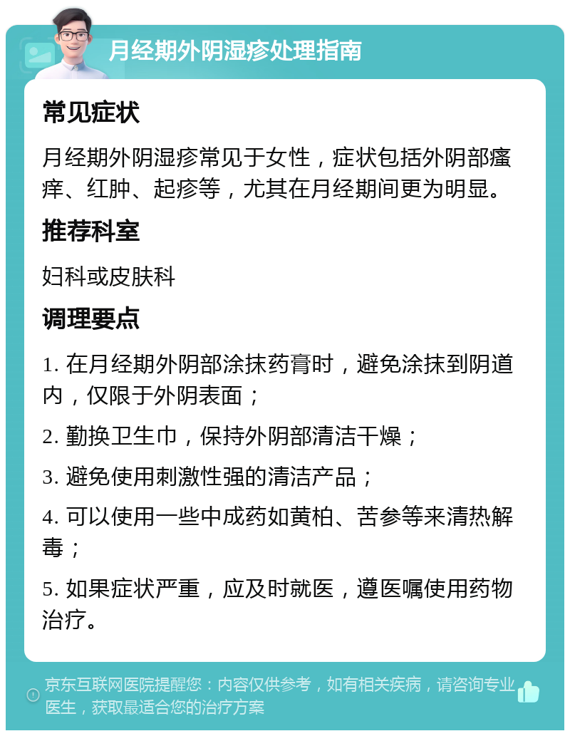 月经期外阴湿疹处理指南 常见症状 月经期外阴湿疹常见于女性，症状包括外阴部瘙痒、红肿、起疹等，尤其在月经期间更为明显。 推荐科室 妇科或皮肤科 调理要点 1. 在月经期外阴部涂抹药膏时，避免涂抹到阴道内，仅限于外阴表面； 2. 勤换卫生巾，保持外阴部清洁干燥； 3. 避免使用刺激性强的清洁产品； 4. 可以使用一些中成药如黄柏、苦参等来清热解毒； 5. 如果症状严重，应及时就医，遵医嘱使用药物治疗。