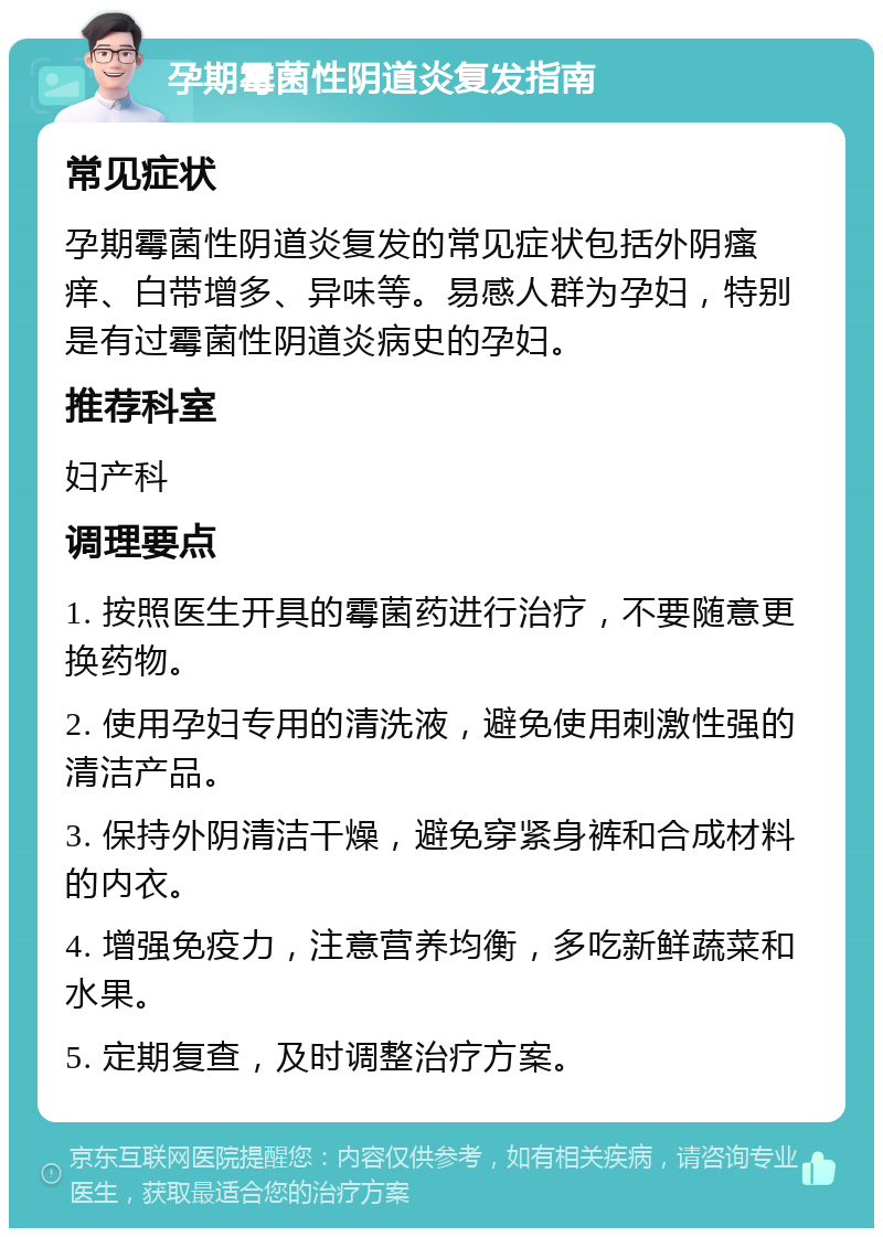 孕期霉菌性阴道炎复发指南 常见症状 孕期霉菌性阴道炎复发的常见症状包括外阴瘙痒、白带增多、异味等。易感人群为孕妇，特别是有过霉菌性阴道炎病史的孕妇。 推荐科室 妇产科 调理要点 1. 按照医生开具的霉菌药进行治疗，不要随意更换药物。 2. 使用孕妇专用的清洗液，避免使用刺激性强的清洁产品。 3. 保持外阴清洁干燥，避免穿紧身裤和合成材料的内衣。 4. 增强免疫力，注意营养均衡，多吃新鲜蔬菜和水果。 5. 定期复查，及时调整治疗方案。