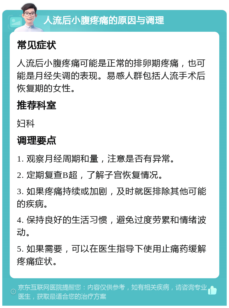 人流后小腹疼痛的原因与调理 常见症状 人流后小腹疼痛可能是正常的排卵期疼痛，也可能是月经失调的表现。易感人群包括人流手术后恢复期的女性。 推荐科室 妇科 调理要点 1. 观察月经周期和量，注意是否有异常。 2. 定期复查B超，了解子宫恢复情况。 3. 如果疼痛持续或加剧，及时就医排除其他可能的疾病。 4. 保持良好的生活习惯，避免过度劳累和情绪波动。 5. 如果需要，可以在医生指导下使用止痛药缓解疼痛症状。