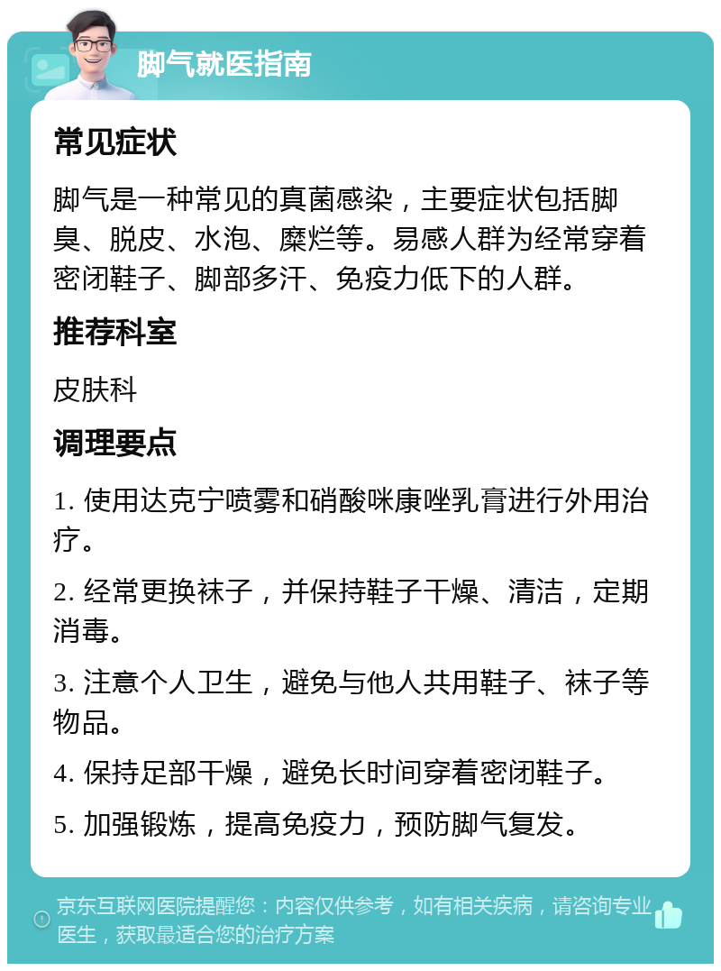 脚气就医指南 常见症状 脚气是一种常见的真菌感染，主要症状包括脚臭、脱皮、水泡、糜烂等。易感人群为经常穿着密闭鞋子、脚部多汗、免疫力低下的人群。 推荐科室 皮肤科 调理要点 1. 使用达克宁喷雾和硝酸咪康唑乳膏进行外用治疗。 2. 经常更换袜子，并保持鞋子干燥、清洁，定期消毒。 3. 注意个人卫生，避免与他人共用鞋子、袜子等物品。 4. 保持足部干燥，避免长时间穿着密闭鞋子。 5. 加强锻炼，提高免疫力，预防脚气复发。