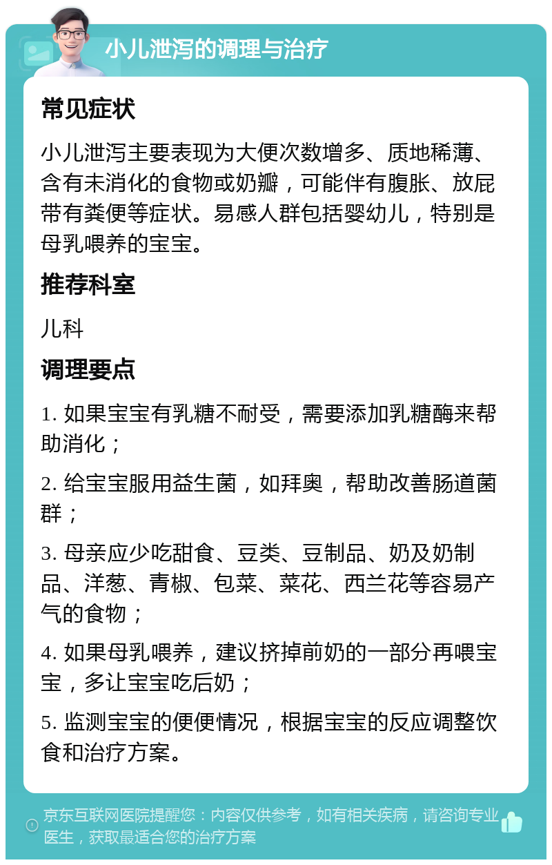 小儿泄泻的调理与治疗 常见症状 小儿泄泻主要表现为大便次数增多、质地稀薄、含有未消化的食物或奶瓣，可能伴有腹胀、放屁带有粪便等症状。易感人群包括婴幼儿，特别是母乳喂养的宝宝。 推荐科室 儿科 调理要点 1. 如果宝宝有乳糖不耐受，需要添加乳糖酶来帮助消化； 2. 给宝宝服用益生菌，如拜奥，帮助改善肠道菌群； 3. 母亲应少吃甜食、豆类、豆制品、奶及奶制品、洋葱、青椒、包菜、菜花、西兰花等容易产气的食物； 4. 如果母乳喂养，建议挤掉前奶的一部分再喂宝宝，多让宝宝吃后奶； 5. 监测宝宝的便便情况，根据宝宝的反应调整饮食和治疗方案。