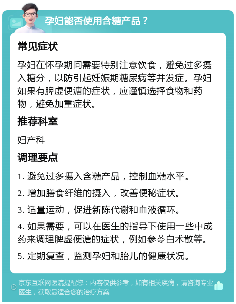 孕妇能否使用含糖产品？ 常见症状 孕妇在怀孕期间需要特别注意饮食，避免过多摄入糖分，以防引起妊娠期糖尿病等并发症。孕妇如果有脾虚便溏的症状，应谨慎选择食物和药物，避免加重症状。 推荐科室 妇产科 调理要点 1. 避免过多摄入含糖产品，控制血糖水平。 2. 增加膳食纤维的摄入，改善便秘症状。 3. 适量运动，促进新陈代谢和血液循环。 4. 如果需要，可以在医生的指导下使用一些中成药来调理脾虚便溏的症状，例如参苓白术散等。 5. 定期复查，监测孕妇和胎儿的健康状况。