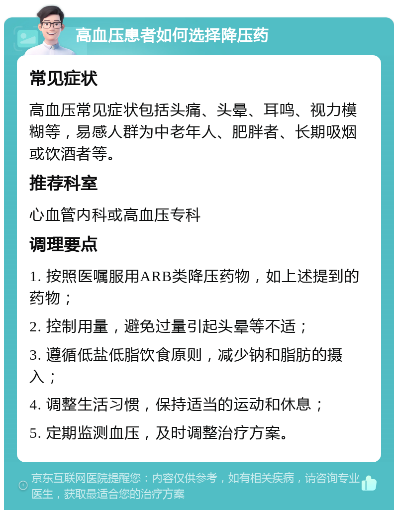 高血压患者如何选择降压药 常见症状 高血压常见症状包括头痛、头晕、耳鸣、视力模糊等，易感人群为中老年人、肥胖者、长期吸烟或饮酒者等。 推荐科室 心血管内科或高血压专科 调理要点 1. 按照医嘱服用ARB类降压药物，如上述提到的药物； 2. 控制用量，避免过量引起头晕等不适； 3. 遵循低盐低脂饮食原则，减少钠和脂肪的摄入； 4. 调整生活习惯，保持适当的运动和休息； 5. 定期监测血压，及时调整治疗方案。