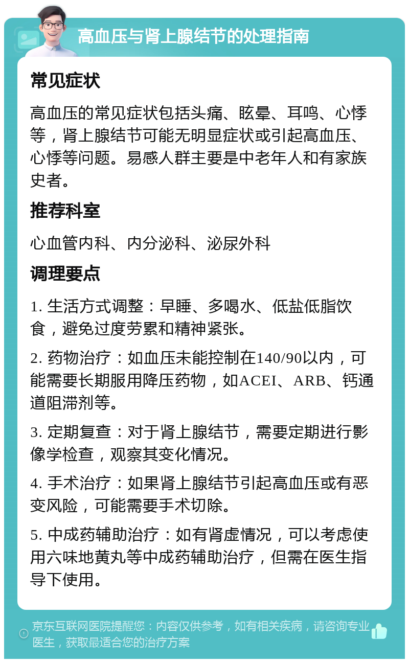 高血压与肾上腺结节的处理指南 常见症状 高血压的常见症状包括头痛、眩晕、耳鸣、心悸等，肾上腺结节可能无明显症状或引起高血压、心悸等问题。易感人群主要是中老年人和有家族史者。 推荐科室 心血管内科、内分泌科、泌尿外科 调理要点 1. 生活方式调整：早睡、多喝水、低盐低脂饮食，避免过度劳累和精神紧张。 2. 药物治疗：如血压未能控制在140/90以内，可能需要长期服用降压药物，如ACEI、ARB、钙通道阻滞剂等。 3. 定期复查：对于肾上腺结节，需要定期进行影像学检查，观察其变化情况。 4. 手术治疗：如果肾上腺结节引起高血压或有恶变风险，可能需要手术切除。 5. 中成药辅助治疗：如有肾虚情况，可以考虑使用六味地黄丸等中成药辅助治疗，但需在医生指导下使用。