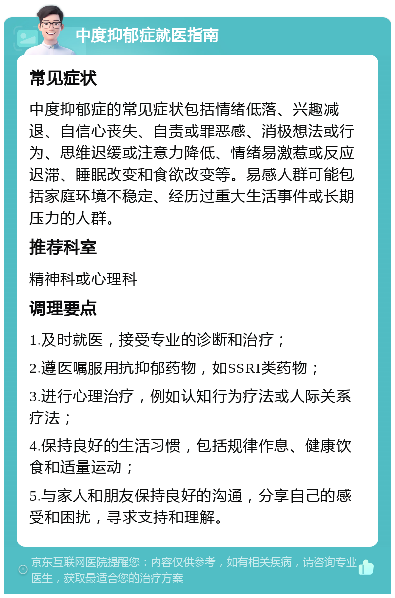 中度抑郁症就医指南 常见症状 中度抑郁症的常见症状包括情绪低落、兴趣减退、自信心丧失、自责或罪恶感、消极想法或行为、思维迟缓或注意力降低、情绪易激惹或反应迟滞、睡眠改变和食欲改变等。易感人群可能包括家庭环境不稳定、经历过重大生活事件或长期压力的人群。 推荐科室 精神科或心理科 调理要点 1.及时就医，接受专业的诊断和治疗； 2.遵医嘱服用抗抑郁药物，如SSRI类药物； 3.进行心理治疗，例如认知行为疗法或人际关系疗法； 4.保持良好的生活习惯，包括规律作息、健康饮食和适量运动； 5.与家人和朋友保持良好的沟通，分享自己的感受和困扰，寻求支持和理解。