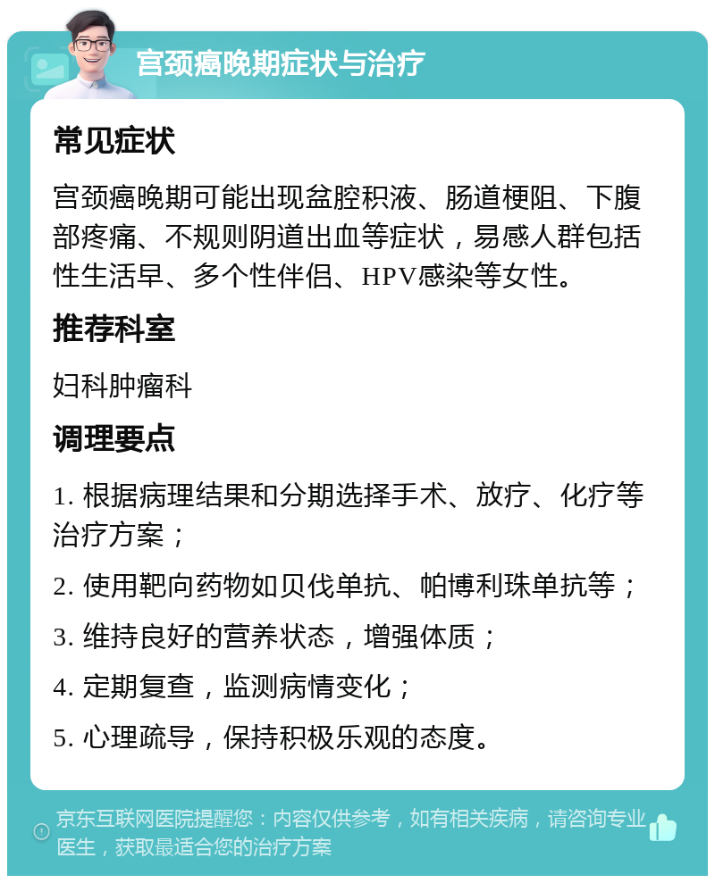 宫颈癌晚期症状与治疗 常见症状 宫颈癌晚期可能出现盆腔积液、肠道梗阻、下腹部疼痛、不规则阴道出血等症状，易感人群包括性生活早、多个性伴侣、HPV感染等女性。 推荐科室 妇科肿瘤科 调理要点 1. 根据病理结果和分期选择手术、放疗、化疗等治疗方案； 2. 使用靶向药物如贝伐单抗、帕博利珠单抗等； 3. 维持良好的营养状态，增强体质； 4. 定期复查，监测病情变化； 5. 心理疏导，保持积极乐观的态度。