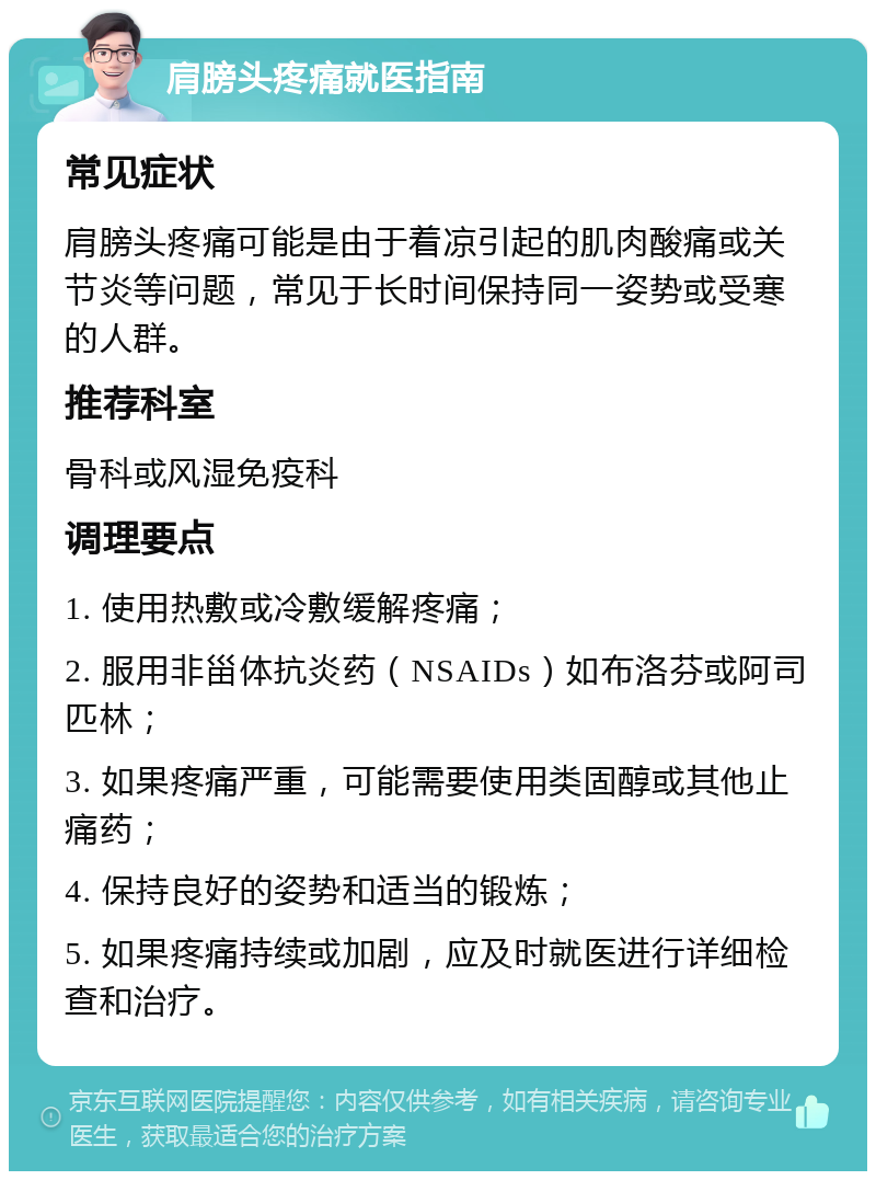 肩膀头疼痛就医指南 常见症状 肩膀头疼痛可能是由于着凉引起的肌肉酸痛或关节炎等问题，常见于长时间保持同一姿势或受寒的人群。 推荐科室 骨科或风湿免疫科 调理要点 1. 使用热敷或冷敷缓解疼痛； 2. 服用非甾体抗炎药（NSAIDs）如布洛芬或阿司匹林； 3. 如果疼痛严重，可能需要使用类固醇或其他止痛药； 4. 保持良好的姿势和适当的锻炼； 5. 如果疼痛持续或加剧，应及时就医进行详细检查和治疗。