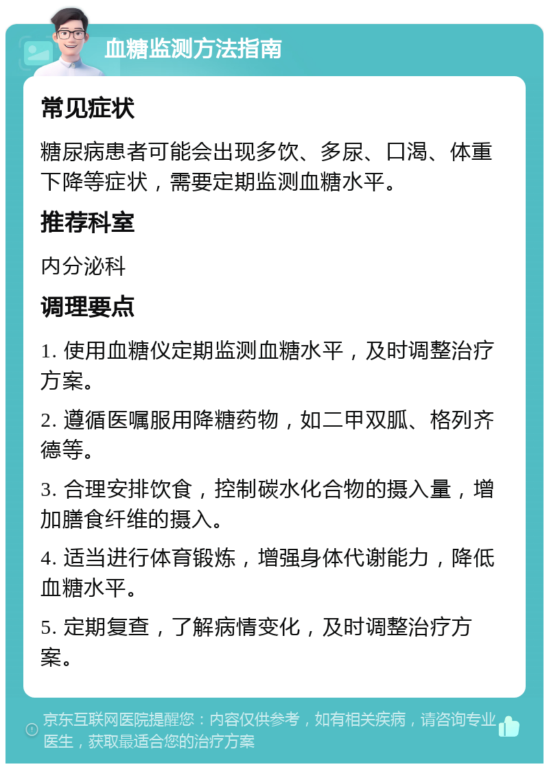 血糖监测方法指南 常见症状 糖尿病患者可能会出现多饮、多尿、口渴、体重下降等症状，需要定期监测血糖水平。 推荐科室 内分泌科 调理要点 1. 使用血糖仪定期监测血糖水平，及时调整治疗方案。 2. 遵循医嘱服用降糖药物，如二甲双胍、格列齐德等。 3. 合理安排饮食，控制碳水化合物的摄入量，增加膳食纤维的摄入。 4. 适当进行体育锻炼，增强身体代谢能力，降低血糖水平。 5. 定期复查，了解病情变化，及时调整治疗方案。