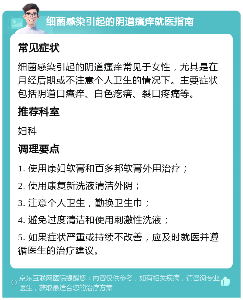 细菌感染引起的阴道瘙痒就医指南 常见症状 细菌感染引起的阴道瘙痒常见于女性，尤其是在月经后期或不注意个人卫生的情况下。主要症状包括阴道口瘙痒、白色疙瘩、裂口疼痛等。 推荐科室 妇科 调理要点 1. 使用康妇软膏和百多邦软膏外用治疗； 2. 使用康复新洗液清洁外阴； 3. 注意个人卫生，勤换卫生巾； 4. 避免过度清洁和使用刺激性洗液； 5. 如果症状严重或持续不改善，应及时就医并遵循医生的治疗建议。