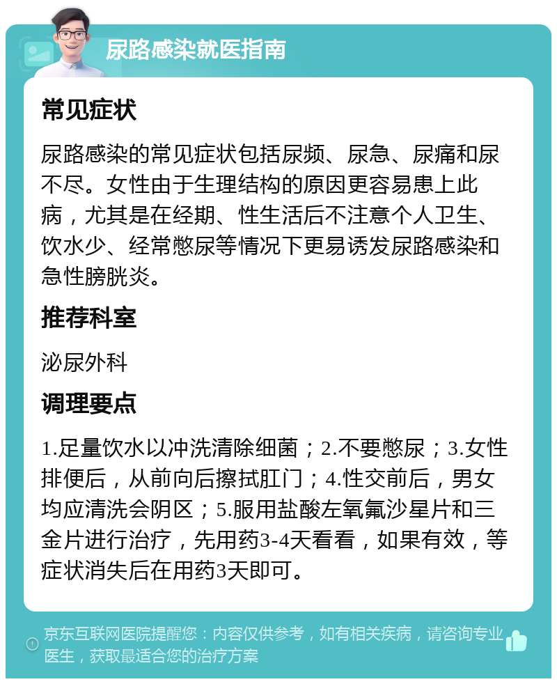 尿路感染就医指南 常见症状 尿路感染的常见症状包括尿频、尿急、尿痛和尿不尽。女性由于生理结构的原因更容易患上此病，尤其是在经期、性生活后不注意个人卫生、饮水少、经常憋尿等情况下更易诱发尿路感染和急性膀胱炎。 推荐科室 泌尿外科 调理要点 1.足量饮水以冲洗清除细菌；2.不要憋尿；3.女性排便后，从前向后擦拭肛门；4.性交前后，男女均应清洗会阴区；5.服用盐酸左氧氟沙星片和三金片进行治疗，先用药3-4天看看，如果有效，等症状消失后在用药3天即可。