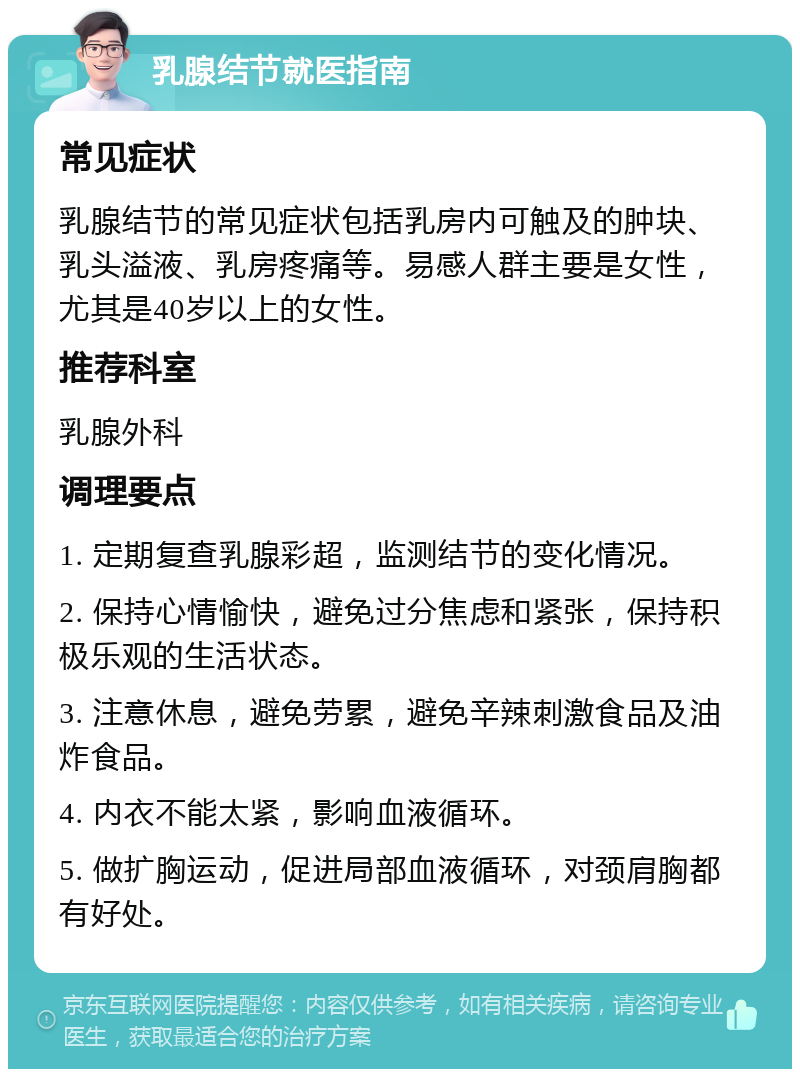 乳腺结节就医指南 常见症状 乳腺结节的常见症状包括乳房内可触及的肿块、乳头溢液、乳房疼痛等。易感人群主要是女性，尤其是40岁以上的女性。 推荐科室 乳腺外科 调理要点 1. 定期复查乳腺彩超，监测结节的变化情况。 2. 保持心情愉快，避免过分焦虑和紧张，保持积极乐观的生活状态。 3. 注意休息，避免劳累，避免辛辣刺激食品及油炸食品。 4. 内衣不能太紧，影响血液循环。 5. 做扩胸运动，促进局部血液循环，对颈肩胸都有好处。