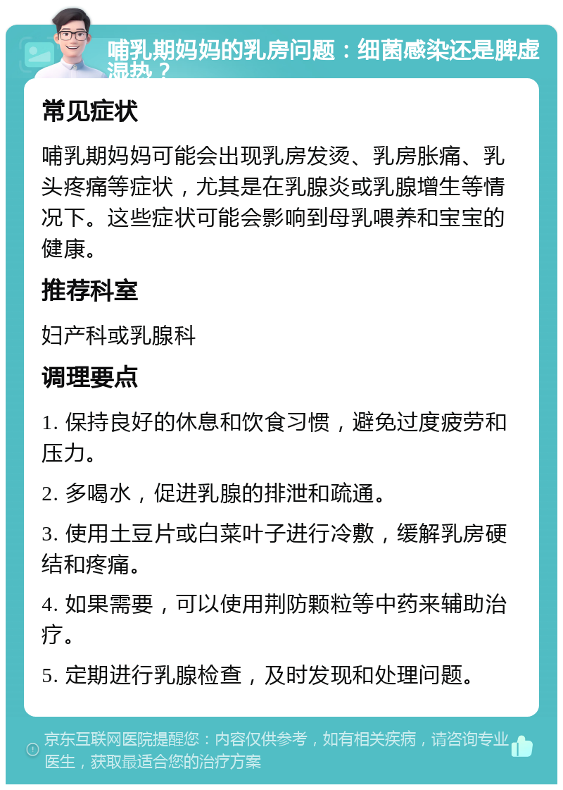 哺乳期妈妈的乳房问题：细菌感染还是脾虚湿热？ 常见症状 哺乳期妈妈可能会出现乳房发烫、乳房胀痛、乳头疼痛等症状，尤其是在乳腺炎或乳腺增生等情况下。这些症状可能会影响到母乳喂养和宝宝的健康。 推荐科室 妇产科或乳腺科 调理要点 1. 保持良好的休息和饮食习惯，避免过度疲劳和压力。 2. 多喝水，促进乳腺的排泄和疏通。 3. 使用土豆片或白菜叶子进行冷敷，缓解乳房硬结和疼痛。 4. 如果需要，可以使用荆防颗粒等中药来辅助治疗。 5. 定期进行乳腺检查，及时发现和处理问题。