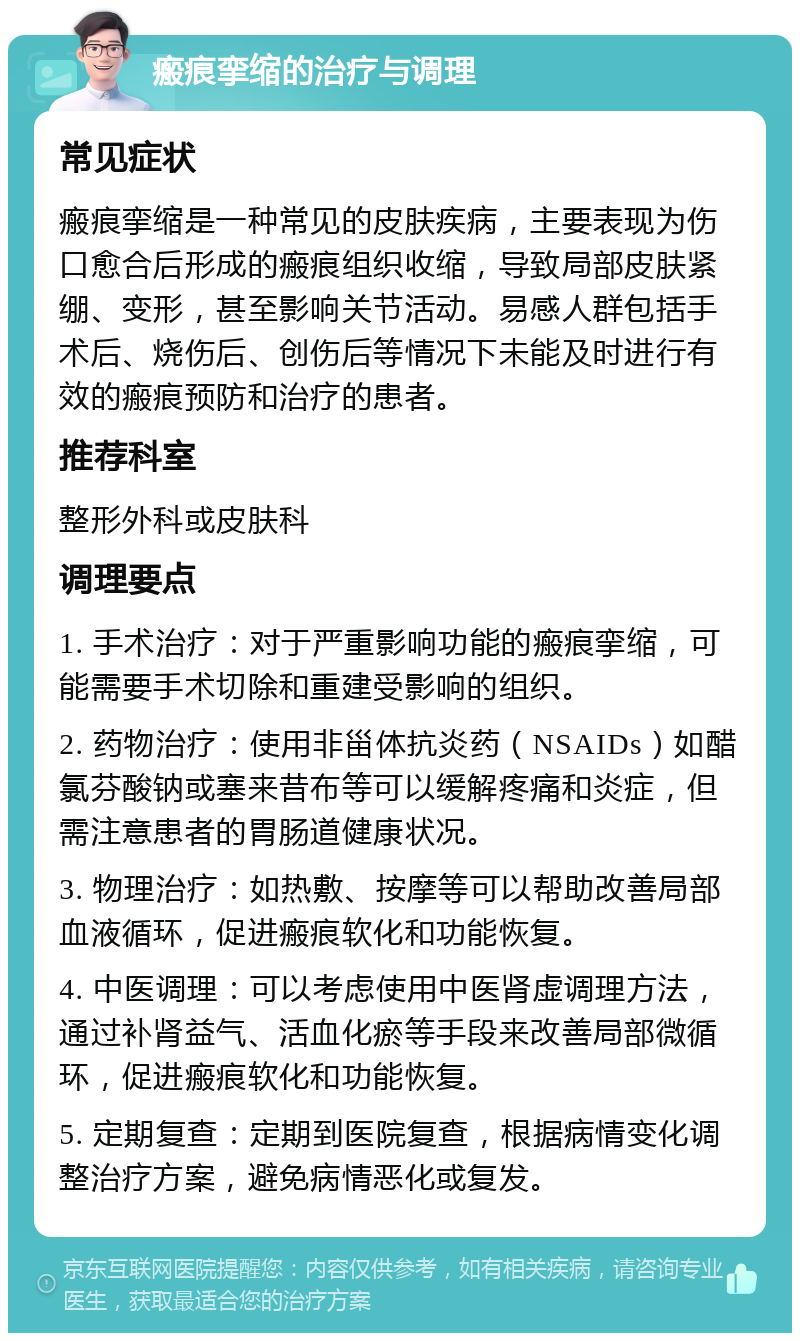 瘢痕挛缩的治疗与调理 常见症状 瘢痕挛缩是一种常见的皮肤疾病，主要表现为伤口愈合后形成的瘢痕组织收缩，导致局部皮肤紧绷、变形，甚至影响关节活动。易感人群包括手术后、烧伤后、创伤后等情况下未能及时进行有效的瘢痕预防和治疗的患者。 推荐科室 整形外科或皮肤科 调理要点 1. 手术治疗：对于严重影响功能的瘢痕挛缩，可能需要手术切除和重建受影响的组织。 2. 药物治疗：使用非甾体抗炎药（NSAIDs）如醋氯芬酸钠或塞来昔布等可以缓解疼痛和炎症，但需注意患者的胃肠道健康状况。 3. 物理治疗：如热敷、按摩等可以帮助改善局部血液循环，促进瘢痕软化和功能恢复。 4. 中医调理：可以考虑使用中医肾虚调理方法，通过补肾益气、活血化瘀等手段来改善局部微循环，促进瘢痕软化和功能恢复。 5. 定期复查：定期到医院复查，根据病情变化调整治疗方案，避免病情恶化或复发。