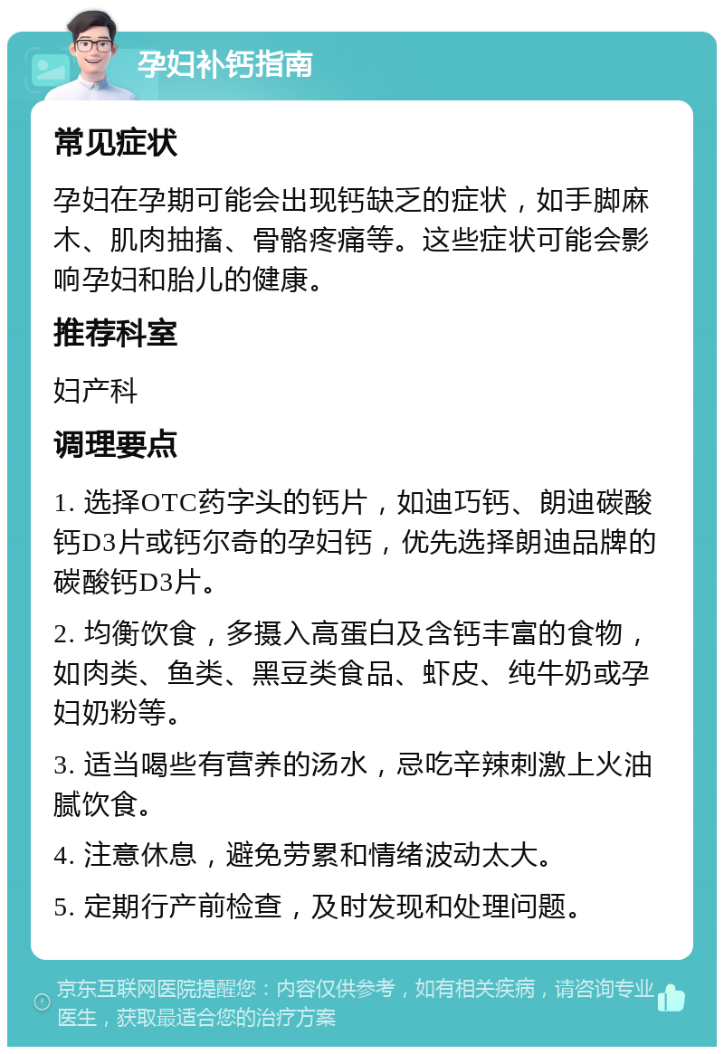 孕妇补钙指南 常见症状 孕妇在孕期可能会出现钙缺乏的症状，如手脚麻木、肌肉抽搐、骨骼疼痛等。这些症状可能会影响孕妇和胎儿的健康。 推荐科室 妇产科 调理要点 1. 选择OTC药字头的钙片，如迪巧钙、朗迪碳酸钙D3片或钙尔奇的孕妇钙，优先选择朗迪品牌的碳酸钙D3片。 2. 均衡饮食，多摄入高蛋白及含钙丰富的食物，如肉类、鱼类、黑豆类食品、虾皮、纯牛奶或孕妇奶粉等。 3. 适当喝些有营养的汤水，忌吃辛辣刺激上火油腻饮食。 4. 注意休息，避免劳累和情绪波动太大。 5. 定期行产前检查，及时发现和处理问题。