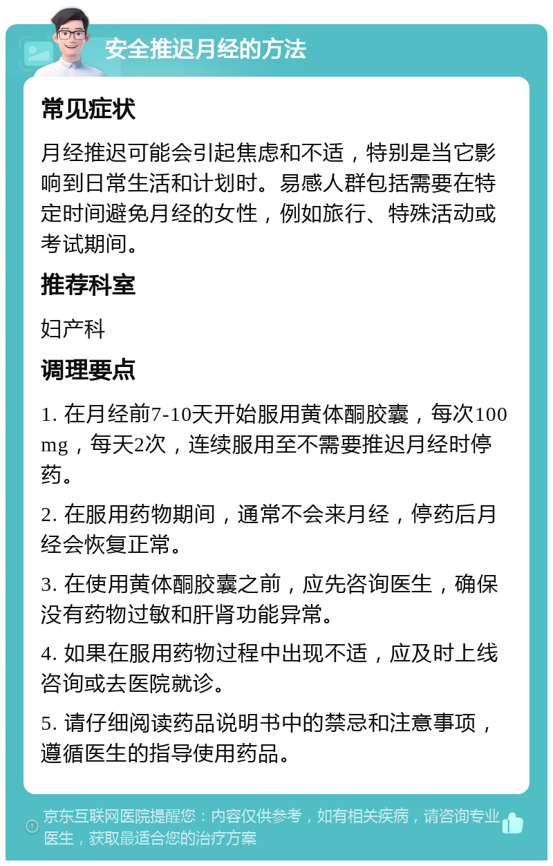 安全推迟月经的方法 常见症状 月经推迟可能会引起焦虑和不适，特别是当它影响到日常生活和计划时。易感人群包括需要在特定时间避免月经的女性，例如旅行、特殊活动或考试期间。 推荐科室 妇产科 调理要点 1. 在月经前7-10天开始服用黄体酮胶囊，每次100mg，每天2次，连续服用至不需要推迟月经时停药。 2. 在服用药物期间，通常不会来月经，停药后月经会恢复正常。 3. 在使用黄体酮胶囊之前，应先咨询医生，确保没有药物过敏和肝肾功能异常。 4. 如果在服用药物过程中出现不适，应及时上线咨询或去医院就诊。 5. 请仔细阅读药品说明书中的禁忌和注意事项，遵循医生的指导使用药品。