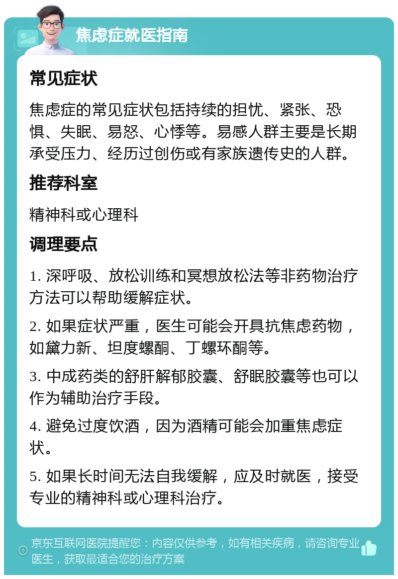 焦虑症就医指南 常见症状 焦虑症的常见症状包括持续的担忧、紧张、恐惧、失眠、易怒、心悸等。易感人群主要是长期承受压力、经历过创伤或有家族遗传史的人群。 推荐科室 精神科或心理科 调理要点 1. 深呼吸、放松训练和冥想放松法等非药物治疗方法可以帮助缓解症状。 2. 如果症状严重，医生可能会开具抗焦虑药物，如黛力新、坦度螺酮、丁螺环酮等。 3. 中成药类的舒肝解郁胶囊、舒眠胶囊等也可以作为辅助治疗手段。 4. 避免过度饮酒，因为酒精可能会加重焦虑症状。 5. 如果长时间无法自我缓解，应及时就医，接受专业的精神科或心理科治疗。