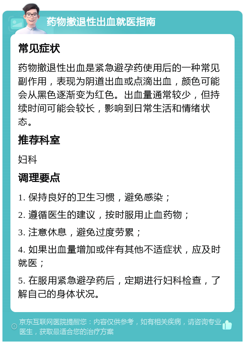 药物撤退性出血就医指南 常见症状 药物撤退性出血是紧急避孕药使用后的一种常见副作用，表现为阴道出血或点滴出血，颜色可能会从黑色逐渐变为红色。出血量通常较少，但持续时间可能会较长，影响到日常生活和情绪状态。 推荐科室 妇科 调理要点 1. 保持良好的卫生习惯，避免感染； 2. 遵循医生的建议，按时服用止血药物； 3. 注意休息，避免过度劳累； 4. 如果出血量增加或伴有其他不适症状，应及时就医； 5. 在服用紧急避孕药后，定期进行妇科检查，了解自己的身体状况。