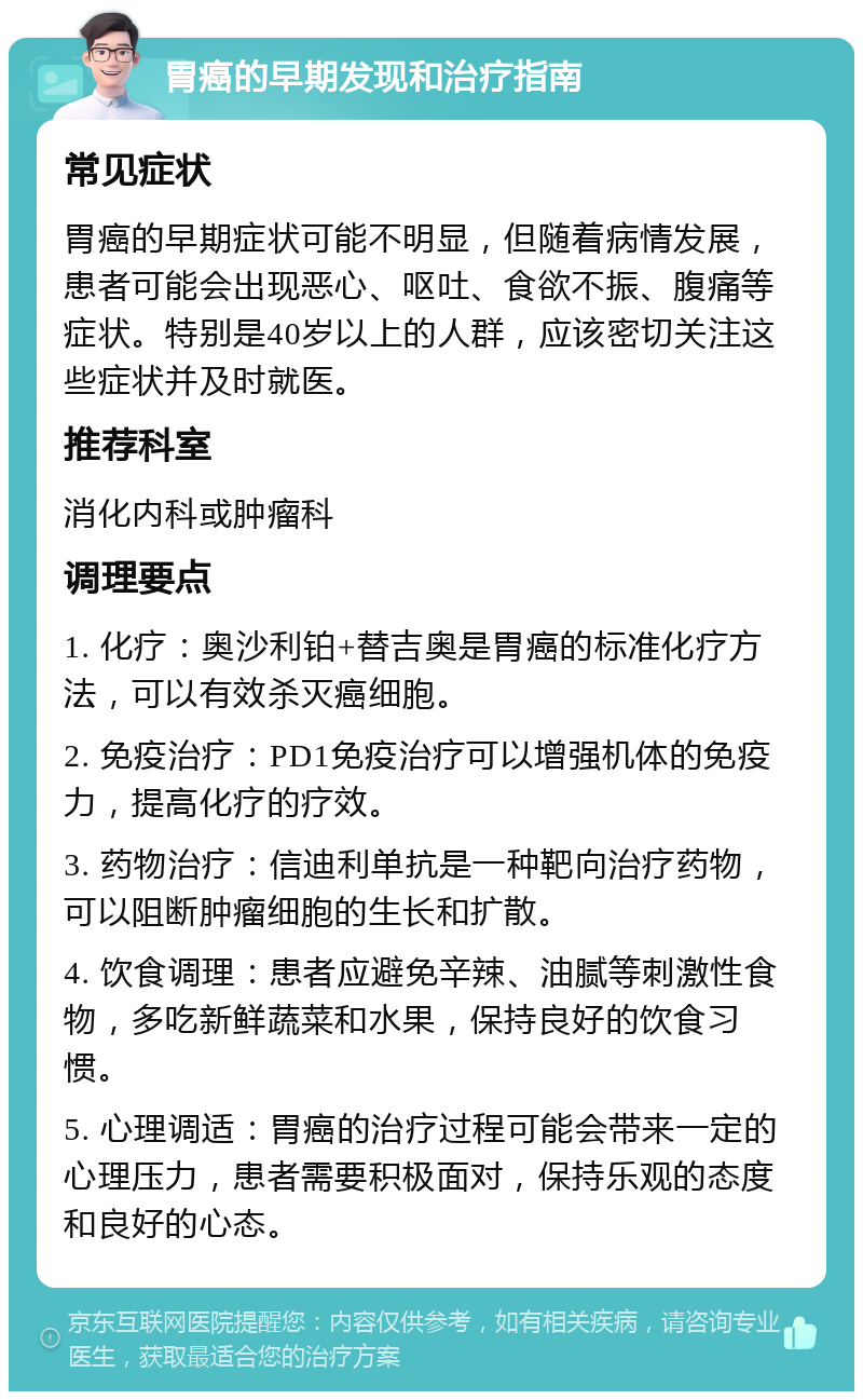 胃癌的早期发现和治疗指南 常见症状 胃癌的早期症状可能不明显，但随着病情发展，患者可能会出现恶心、呕吐、食欲不振、腹痛等症状。特别是40岁以上的人群，应该密切关注这些症状并及时就医。 推荐科室 消化内科或肿瘤科 调理要点 1. 化疗：奥沙利铂+替吉奥是胃癌的标准化疗方法，可以有效杀灭癌细胞。 2. 免疫治疗：PD1免疫治疗可以增强机体的免疫力，提高化疗的疗效。 3. 药物治疗：信迪利单抗是一种靶向治疗药物，可以阻断肿瘤细胞的生长和扩散。 4. 饮食调理：患者应避免辛辣、油腻等刺激性食物，多吃新鲜蔬菜和水果，保持良好的饮食习惯。 5. 心理调适：胃癌的治疗过程可能会带来一定的心理压力，患者需要积极面对，保持乐观的态度和良好的心态。