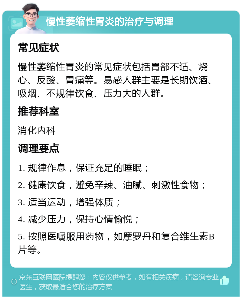 慢性萎缩性胃炎的治疗与调理 常见症状 慢性萎缩性胃炎的常见症状包括胃部不适、烧心、反酸、胃痛等。易感人群主要是长期饮酒、吸烟、不规律饮食、压力大的人群。 推荐科室 消化内科 调理要点 1. 规律作息，保证充足的睡眠； 2. 健康饮食，避免辛辣、油腻、刺激性食物； 3. 适当运动，增强体质； 4. 减少压力，保持心情愉悦； 5. 按照医嘱服用药物，如摩罗丹和复合维生素B片等。