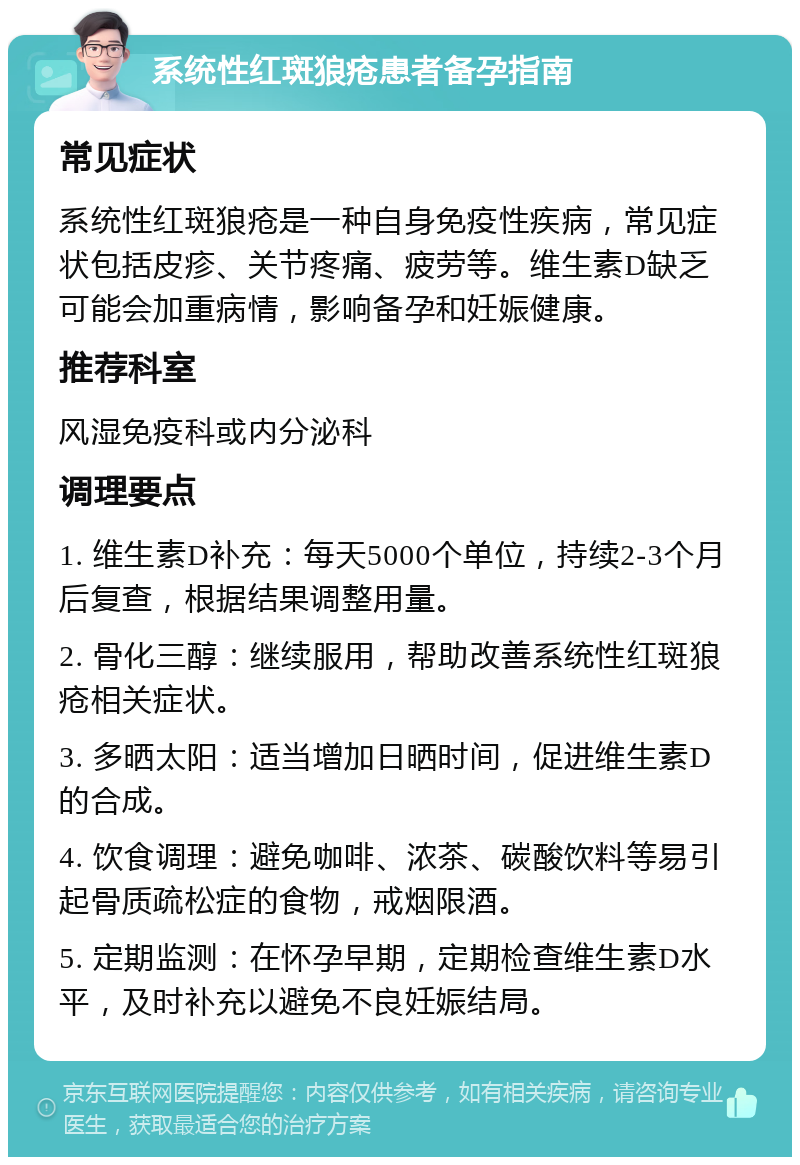 系统性红斑狼疮患者备孕指南 常见症状 系统性红斑狼疮是一种自身免疫性疾病，常见症状包括皮疹、关节疼痛、疲劳等。维生素D缺乏可能会加重病情，影响备孕和妊娠健康。 推荐科室 风湿免疫科或内分泌科 调理要点 1. 维生素D补充：每天5000个单位，持续2-3个月后复查，根据结果调整用量。 2. 骨化三醇：继续服用，帮助改善系统性红斑狼疮相关症状。 3. 多晒太阳：适当增加日晒时间，促进维生素D的合成。 4. 饮食调理：避免咖啡、浓茶、碳酸饮料等易引起骨质疏松症的食物，戒烟限酒。 5. 定期监测：在怀孕早期，定期检查维生素D水平，及时补充以避免不良妊娠结局。