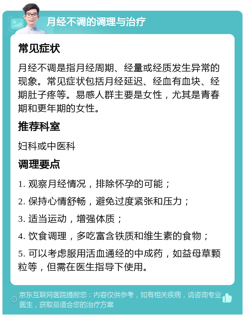 月经不调的调理与治疗 常见症状 月经不调是指月经周期、经量或经质发生异常的现象。常见症状包括月经延迟、经血有血块、经期肚子疼等。易感人群主要是女性，尤其是青春期和更年期的女性。 推荐科室 妇科或中医科 调理要点 1. 观察月经情况，排除怀孕的可能； 2. 保持心情舒畅，避免过度紧张和压力； 3. 适当运动，增强体质； 4. 饮食调理，多吃富含铁质和维生素的食物； 5. 可以考虑服用活血通经的中成药，如益母草颗粒等，但需在医生指导下使用。