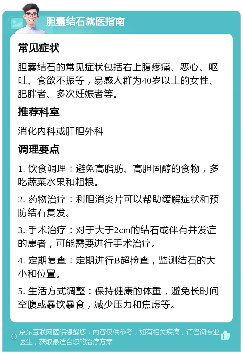 胆囊结石就医指南 常见症状 胆囊结石的常见症状包括右上腹疼痛、恶心、呕吐、食欲不振等，易感人群为40岁以上的女性、肥胖者、多次妊娠者等。 推荐科室 消化内科或肝胆外科 调理要点 1. 饮食调理：避免高脂肪、高胆固醇的食物，多吃蔬菜水果和粗粮。 2. 药物治疗：利胆消炎片可以帮助缓解症状和预防结石复发。 3. 手术治疗：对于大于2cm的结石或伴有并发症的患者，可能需要进行手术治疗。 4. 定期复查：定期进行B超检查，监测结石的大小和位置。 5. 生活方式调整：保持健康的体重，避免长时间空腹或暴饮暴食，减少压力和焦虑等。