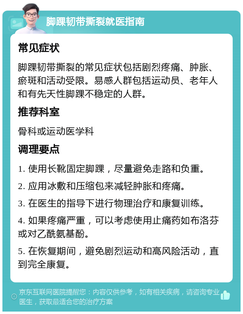 脚踝韧带撕裂就医指南 常见症状 脚踝韧带撕裂的常见症状包括剧烈疼痛、肿胀、瘀斑和活动受限。易感人群包括运动员、老年人和有先天性脚踝不稳定的人群。 推荐科室 骨科或运动医学科 调理要点 1. 使用长靴固定脚踝，尽量避免走路和负重。 2. 应用冰敷和压缩包来减轻肿胀和疼痛。 3. 在医生的指导下进行物理治疗和康复训练。 4. 如果疼痛严重，可以考虑使用止痛药如布洛芬或对乙酰氨基酚。 5. 在恢复期间，避免剧烈运动和高风险活动，直到完全康复。