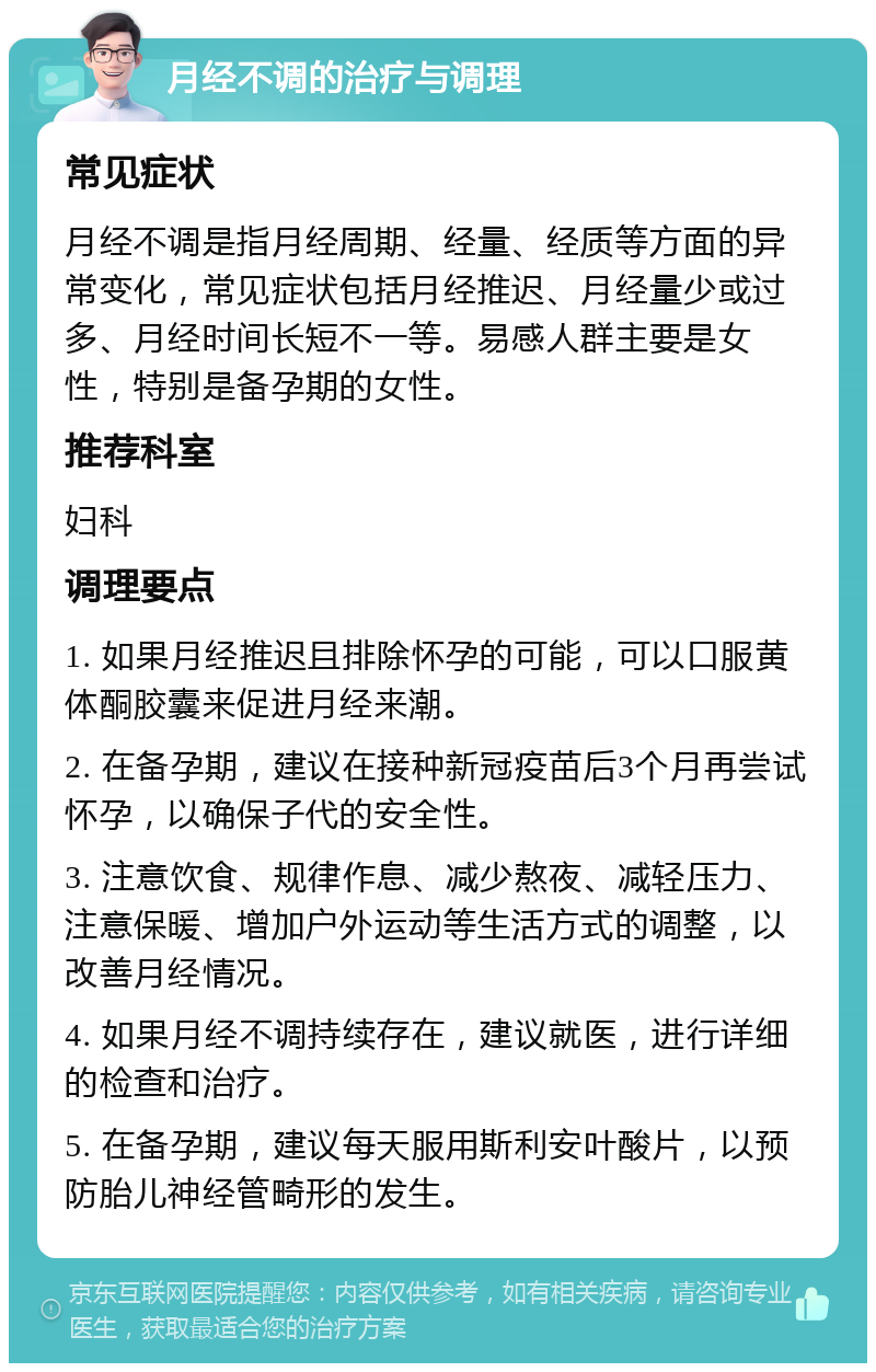 月经不调的治疗与调理 常见症状 月经不调是指月经周期、经量、经质等方面的异常变化，常见症状包括月经推迟、月经量少或过多、月经时间长短不一等。易感人群主要是女性，特别是备孕期的女性。 推荐科室 妇科 调理要点 1. 如果月经推迟且排除怀孕的可能，可以口服黄体酮胶囊来促进月经来潮。 2. 在备孕期，建议在接种新冠疫苗后3个月再尝试怀孕，以确保子代的安全性。 3. 注意饮食、规律作息、减少熬夜、减轻压力、注意保暖、增加户外运动等生活方式的调整，以改善月经情况。 4. 如果月经不调持续存在，建议就医，进行详细的检查和治疗。 5. 在备孕期，建议每天服用斯利安叶酸片，以预防胎儿神经管畸形的发生。