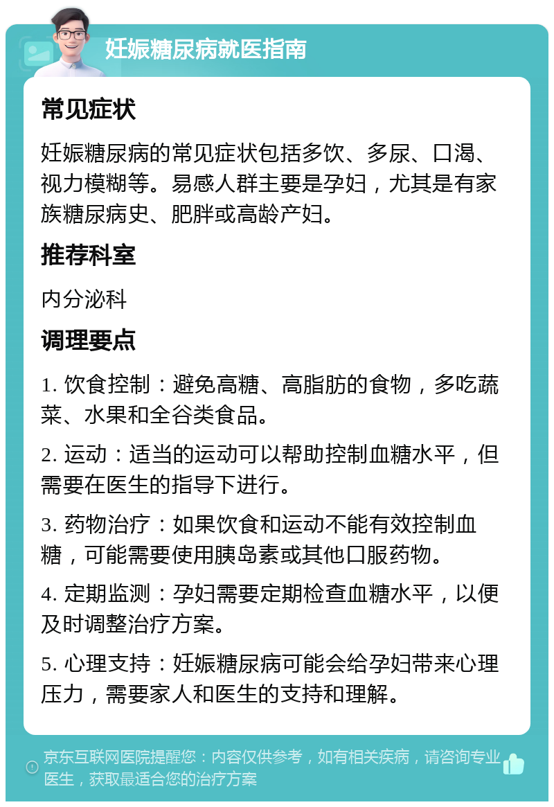 妊娠糖尿病就医指南 常见症状 妊娠糖尿病的常见症状包括多饮、多尿、口渴、视力模糊等。易感人群主要是孕妇，尤其是有家族糖尿病史、肥胖或高龄产妇。 推荐科室 内分泌科 调理要点 1. 饮食控制：避免高糖、高脂肪的食物，多吃蔬菜、水果和全谷类食品。 2. 运动：适当的运动可以帮助控制血糖水平，但需要在医生的指导下进行。 3. 药物治疗：如果饮食和运动不能有效控制血糖，可能需要使用胰岛素或其他口服药物。 4. 定期监测：孕妇需要定期检查血糖水平，以便及时调整治疗方案。 5. 心理支持：妊娠糖尿病可能会给孕妇带来心理压力，需要家人和医生的支持和理解。