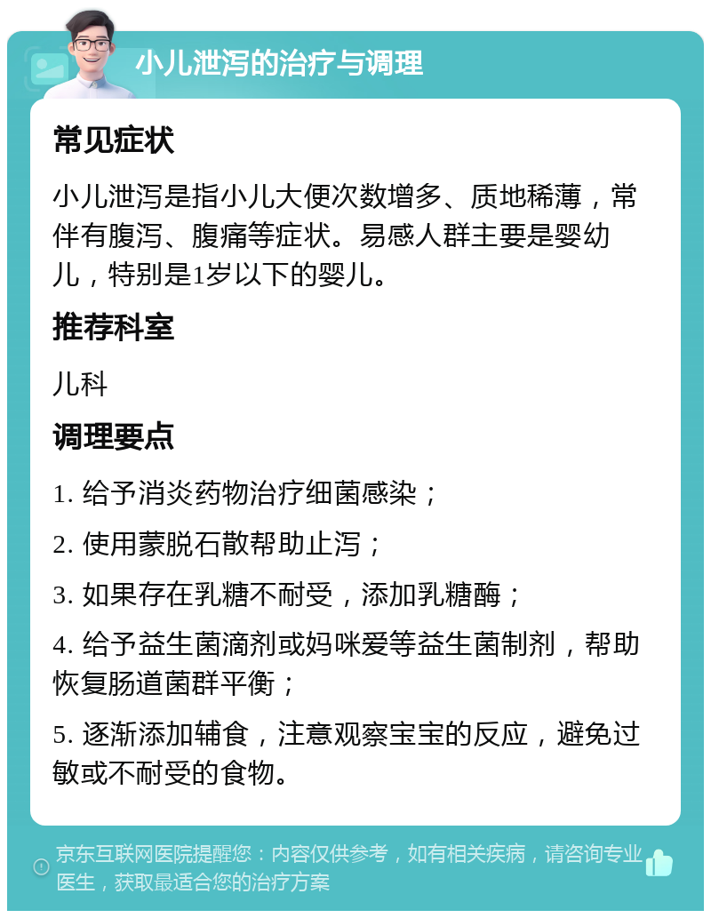 小儿泄泻的治疗与调理 常见症状 小儿泄泻是指小儿大便次数增多、质地稀薄，常伴有腹泻、腹痛等症状。易感人群主要是婴幼儿，特别是1岁以下的婴儿。 推荐科室 儿科 调理要点 1. 给予消炎药物治疗细菌感染； 2. 使用蒙脱石散帮助止泻； 3. 如果存在乳糖不耐受，添加乳糖酶； 4. 给予益生菌滴剂或妈咪爱等益生菌制剂，帮助恢复肠道菌群平衡； 5. 逐渐添加辅食，注意观察宝宝的反应，避免过敏或不耐受的食物。