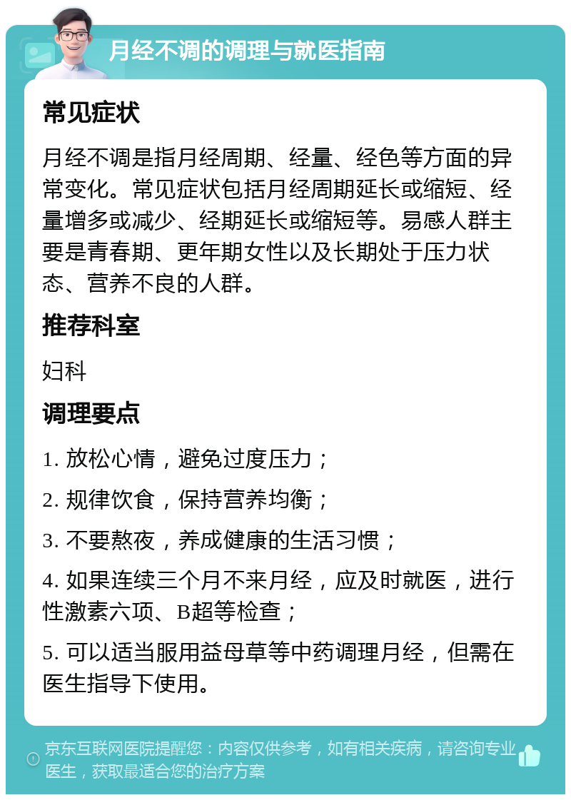 月经不调的调理与就医指南 常见症状 月经不调是指月经周期、经量、经色等方面的异常变化。常见症状包括月经周期延长或缩短、经量增多或减少、经期延长或缩短等。易感人群主要是青春期、更年期女性以及长期处于压力状态、营养不良的人群。 推荐科室 妇科 调理要点 1. 放松心情，避免过度压力； 2. 规律饮食，保持营养均衡； 3. 不要熬夜，养成健康的生活习惯； 4. 如果连续三个月不来月经，应及时就医，进行性激素六项、B超等检查； 5. 可以适当服用益母草等中药调理月经，但需在医生指导下使用。