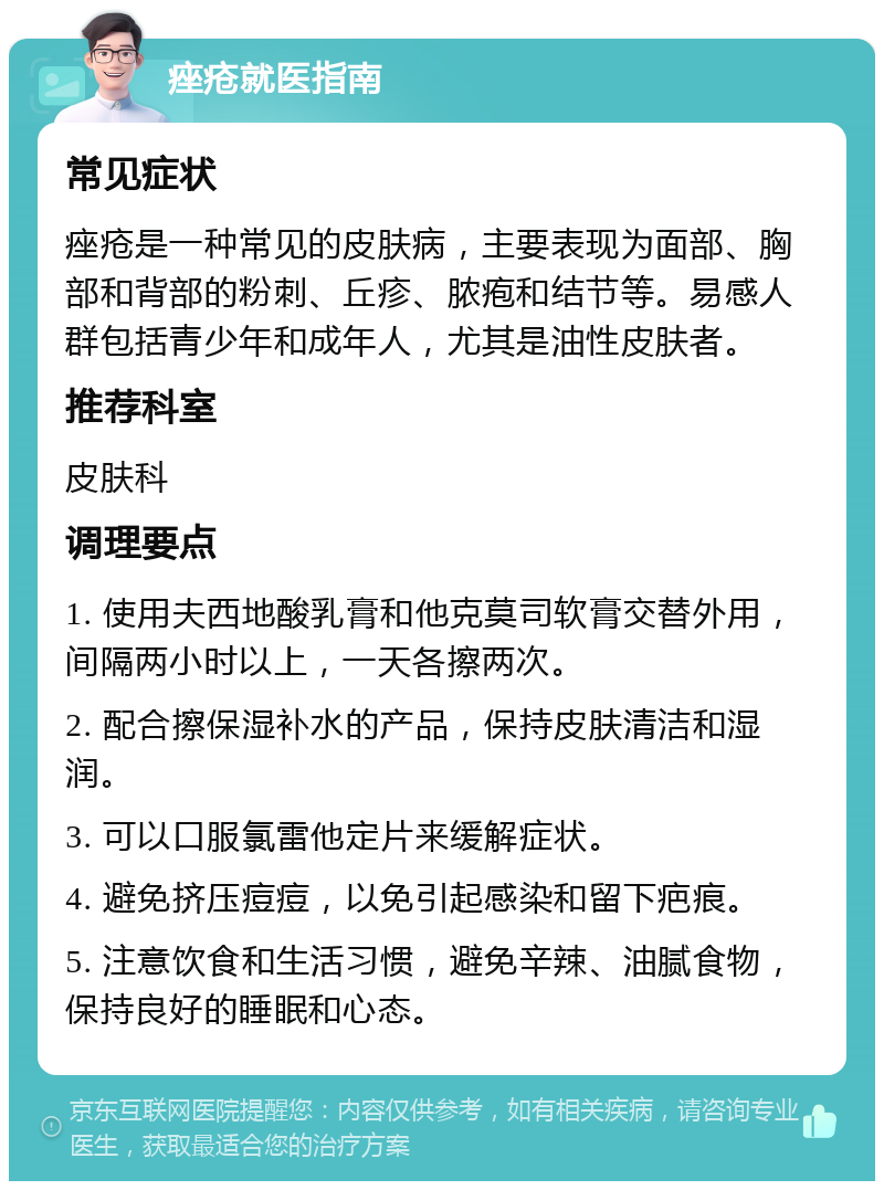 痤疮就医指南 常见症状 痤疮是一种常见的皮肤病，主要表现为面部、胸部和背部的粉刺、丘疹、脓疱和结节等。易感人群包括青少年和成年人，尤其是油性皮肤者。 推荐科室 皮肤科 调理要点 1. 使用夫西地酸乳膏和他克莫司软膏交替外用，间隔两小时以上，一天各擦两次。 2. 配合擦保湿补水的产品，保持皮肤清洁和湿润。 3. 可以口服氯雷他定片来缓解症状。 4. 避免挤压痘痘，以免引起感染和留下疤痕。 5. 注意饮食和生活习惯，避免辛辣、油腻食物，保持良好的睡眠和心态。