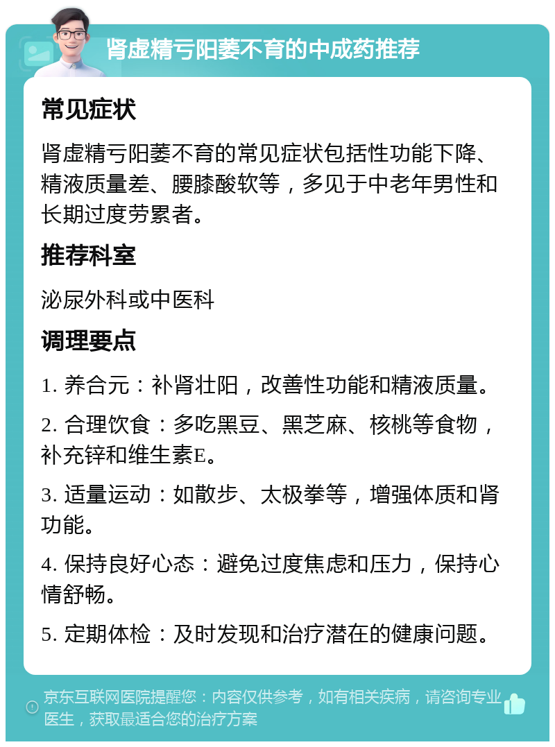 肾虚精亏阳萎不育的中成药推荐 常见症状 肾虚精亏阳萎不育的常见症状包括性功能下降、精液质量差、腰膝酸软等，多见于中老年男性和长期过度劳累者。 推荐科室 泌尿外科或中医科 调理要点 1. 养合元：补肾壮阳，改善性功能和精液质量。 2. 合理饮食：多吃黑豆、黑芝麻、核桃等食物，补充锌和维生素E。 3. 适量运动：如散步、太极拳等，增强体质和肾功能。 4. 保持良好心态：避免过度焦虑和压力，保持心情舒畅。 5. 定期体检：及时发现和治疗潜在的健康问题。