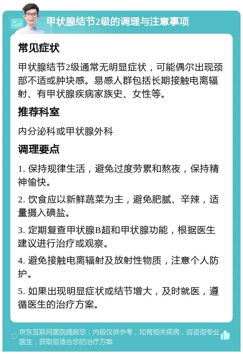 甲状腺结节2级的调理与注意事项 常见症状 甲状腺结节2级通常无明显症状，可能偶尔出现颈部不适或肿块感。易感人群包括长期接触电离辐射、有甲状腺疾病家族史、女性等。 推荐科室 内分泌科或甲状腺外科 调理要点 1. 保持规律生活，避免过度劳累和熬夜，保持精神愉快。 2. 饮食应以新鲜蔬菜为主，避免肥腻、辛辣，适量摄入碘盐。 3. 定期复查甲状腺B超和甲状腺功能，根据医生建议进行治疗或观察。 4. 避免接触电离辐射及放射性物质，注意个人防护。 5. 如果出现明显症状或结节增大，及时就医，遵循医生的治疗方案。