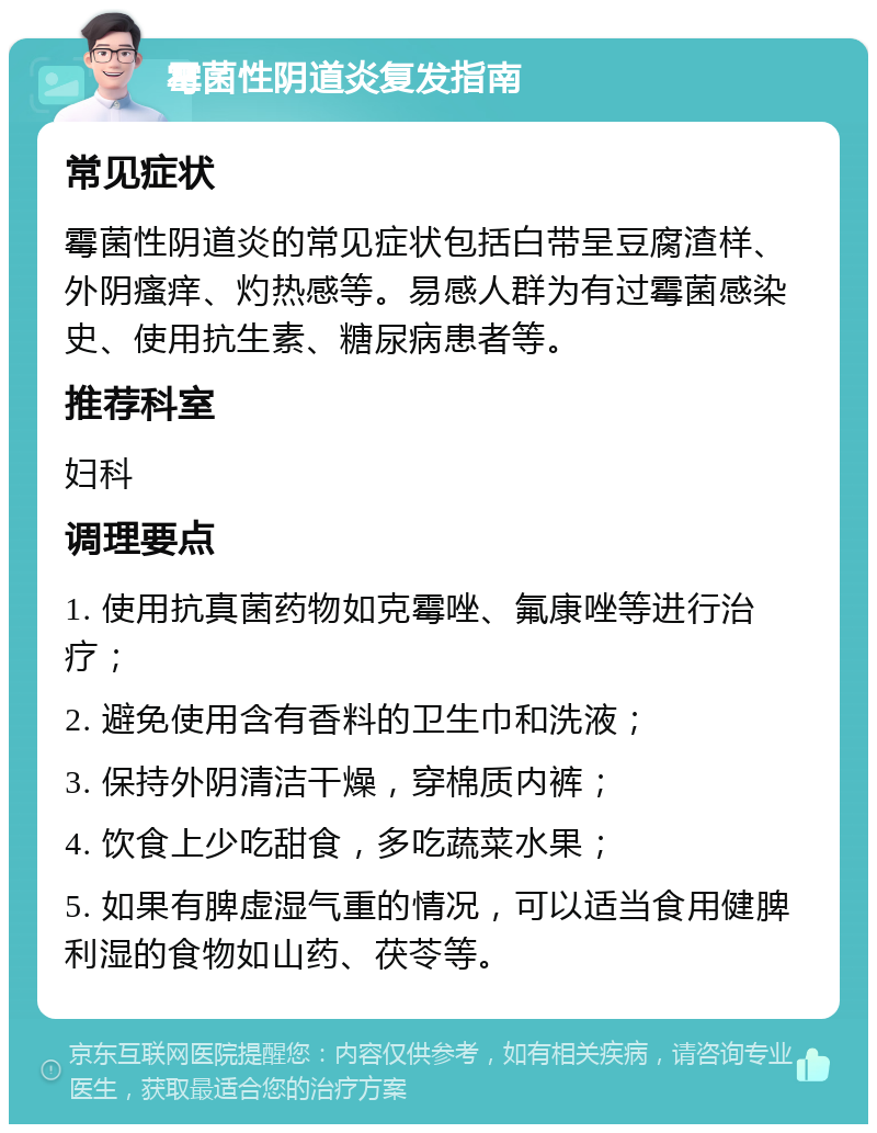 霉菌性阴道炎复发指南 常见症状 霉菌性阴道炎的常见症状包括白带呈豆腐渣样、外阴瘙痒、灼热感等。易感人群为有过霉菌感染史、使用抗生素、糖尿病患者等。 推荐科室 妇科 调理要点 1. 使用抗真菌药物如克霉唑、氟康唑等进行治疗； 2. 避免使用含有香料的卫生巾和洗液； 3. 保持外阴清洁干燥，穿棉质内裤； 4. 饮食上少吃甜食，多吃蔬菜水果； 5. 如果有脾虚湿气重的情况，可以适当食用健脾利湿的食物如山药、茯苓等。