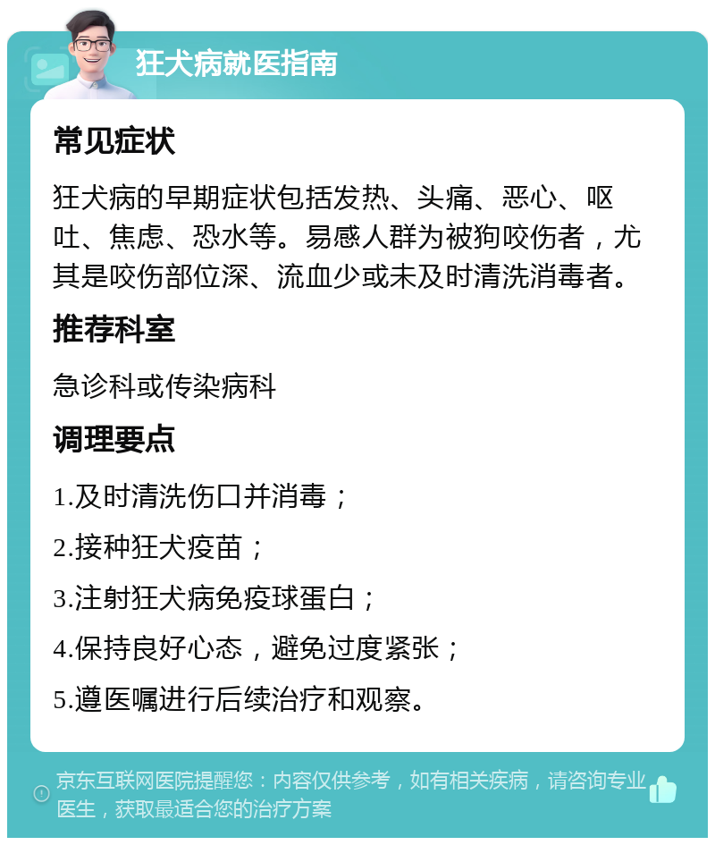 狂犬病就医指南 常见症状 狂犬病的早期症状包括发热、头痛、恶心、呕吐、焦虑、恐水等。易感人群为被狗咬伤者，尤其是咬伤部位深、流血少或未及时清洗消毒者。 推荐科室 急诊科或传染病科 调理要点 1.及时清洗伤口并消毒； 2.接种狂犬疫苗； 3.注射狂犬病免疫球蛋白； 4.保持良好心态，避免过度紧张； 5.遵医嘱进行后续治疗和观察。