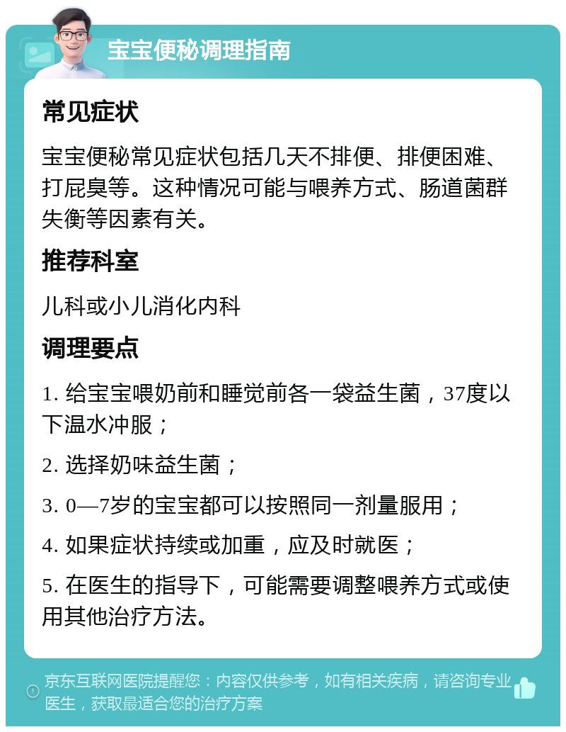 宝宝便秘调理指南 常见症状 宝宝便秘常见症状包括几天不排便、排便困难、打屁臭等。这种情况可能与喂养方式、肠道菌群失衡等因素有关。 推荐科室 儿科或小儿消化内科 调理要点 1. 给宝宝喂奶前和睡觉前各一袋益生菌，37度以下温水冲服； 2. 选择奶味益生菌； 3. 0—7岁的宝宝都可以按照同一剂量服用； 4. 如果症状持续或加重，应及时就医； 5. 在医生的指导下，可能需要调整喂养方式或使用其他治疗方法。