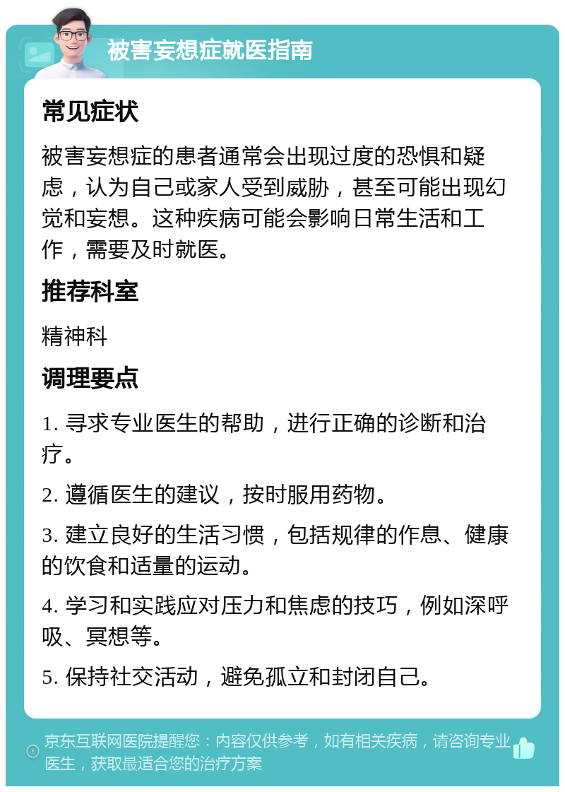 被害妄想症就医指南 常见症状 被害妄想症的患者通常会出现过度的恐惧和疑虑，认为自己或家人受到威胁，甚至可能出现幻觉和妄想。这种疾病可能会影响日常生活和工作，需要及时就医。 推荐科室 精神科 调理要点 1. 寻求专业医生的帮助，进行正确的诊断和治疗。 2. 遵循医生的建议，按时服用药物。 3. 建立良好的生活习惯，包括规律的作息、健康的饮食和适量的运动。 4. 学习和实践应对压力和焦虑的技巧，例如深呼吸、冥想等。 5. 保持社交活动，避免孤立和封闭自己。