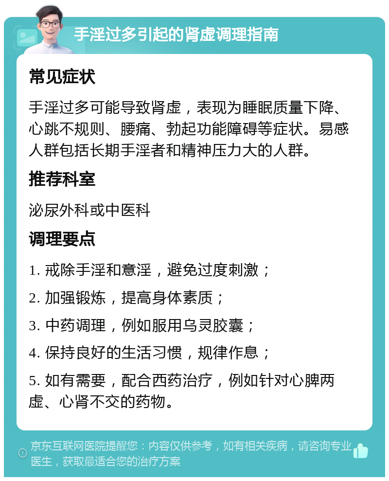 手淫过多引起的肾虚调理指南 常见症状 手淫过多可能导致肾虚，表现为睡眠质量下降、心跳不规则、腰痛、勃起功能障碍等症状。易感人群包括长期手淫者和精神压力大的人群。 推荐科室 泌尿外科或中医科 调理要点 1. 戒除手淫和意淫，避免过度刺激； 2. 加强锻炼，提高身体素质； 3. 中药调理，例如服用乌灵胶囊； 4. 保持良好的生活习惯，规律作息； 5. 如有需要，配合西药治疗，例如针对心脾两虚、心肾不交的药物。