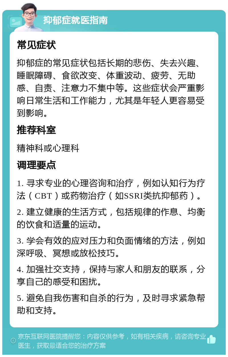 抑郁症就医指南 常见症状 抑郁症的常见症状包括长期的悲伤、失去兴趣、睡眠障碍、食欲改变、体重波动、疲劳、无助感、自责、注意力不集中等。这些症状会严重影响日常生活和工作能力，尤其是年轻人更容易受到影响。 推荐科室 精神科或心理科 调理要点 1. 寻求专业的心理咨询和治疗，例如认知行为疗法（CBT）或药物治疗（如SSRI类抗抑郁药）。 2. 建立健康的生活方式，包括规律的作息、均衡的饮食和适量的运动。 3. 学会有效的应对压力和负面情绪的方法，例如深呼吸、冥想或放松技巧。 4. 加强社交支持，保持与家人和朋友的联系，分享自己的感受和困扰。 5. 避免自我伤害和自杀的行为，及时寻求紧急帮助和支持。