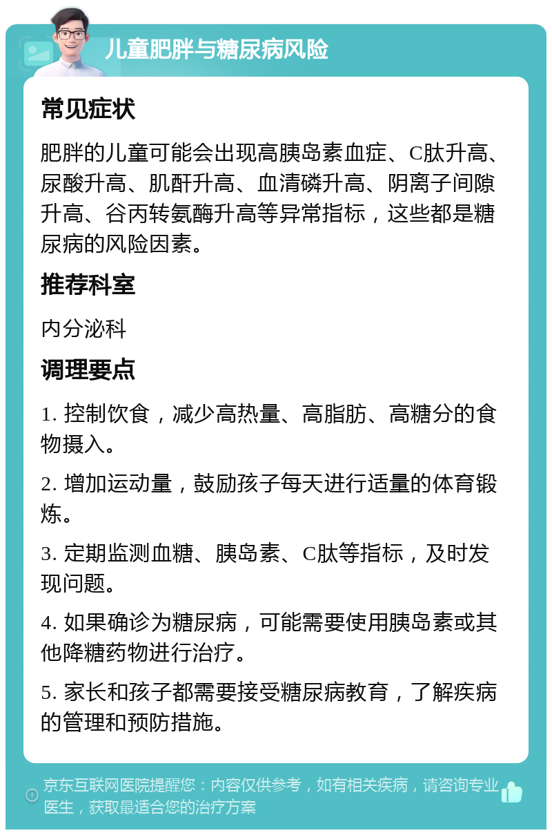 儿童肥胖与糖尿病风险 常见症状 肥胖的儿童可能会出现高胰岛素血症、C肽升高、尿酸升高、肌酐升高、血清磷升高、阴离子间隙升高、谷丙转氨酶升高等异常指标，这些都是糖尿病的风险因素。 推荐科室 内分泌科 调理要点 1. 控制饮食，减少高热量、高脂肪、高糖分的食物摄入。 2. 增加运动量，鼓励孩子每天进行适量的体育锻炼。 3. 定期监测血糖、胰岛素、C肽等指标，及时发现问题。 4. 如果确诊为糖尿病，可能需要使用胰岛素或其他降糖药物进行治疗。 5. 家长和孩子都需要接受糖尿病教育，了解疾病的管理和预防措施。