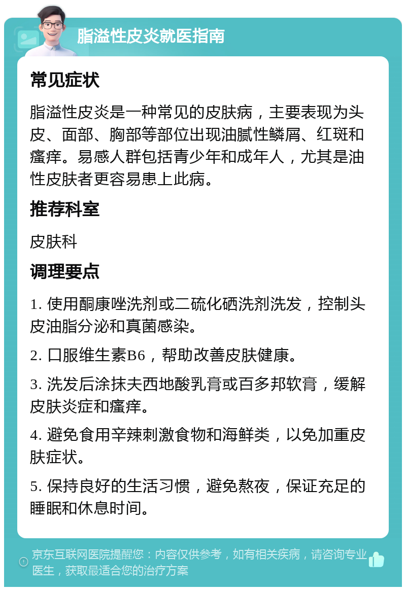 脂溢性皮炎就医指南 常见症状 脂溢性皮炎是一种常见的皮肤病，主要表现为头皮、面部、胸部等部位出现油腻性鳞屑、红斑和瘙痒。易感人群包括青少年和成年人，尤其是油性皮肤者更容易患上此病。 推荐科室 皮肤科 调理要点 1. 使用酮康唑洗剂或二硫化硒洗剂洗发，控制头皮油脂分泌和真菌感染。 2. 口服维生素B6，帮助改善皮肤健康。 3. 洗发后涂抹夫西地酸乳膏或百多邦软膏，缓解皮肤炎症和瘙痒。 4. 避免食用辛辣刺激食物和海鲜类，以免加重皮肤症状。 5. 保持良好的生活习惯，避免熬夜，保证充足的睡眠和休息时间。