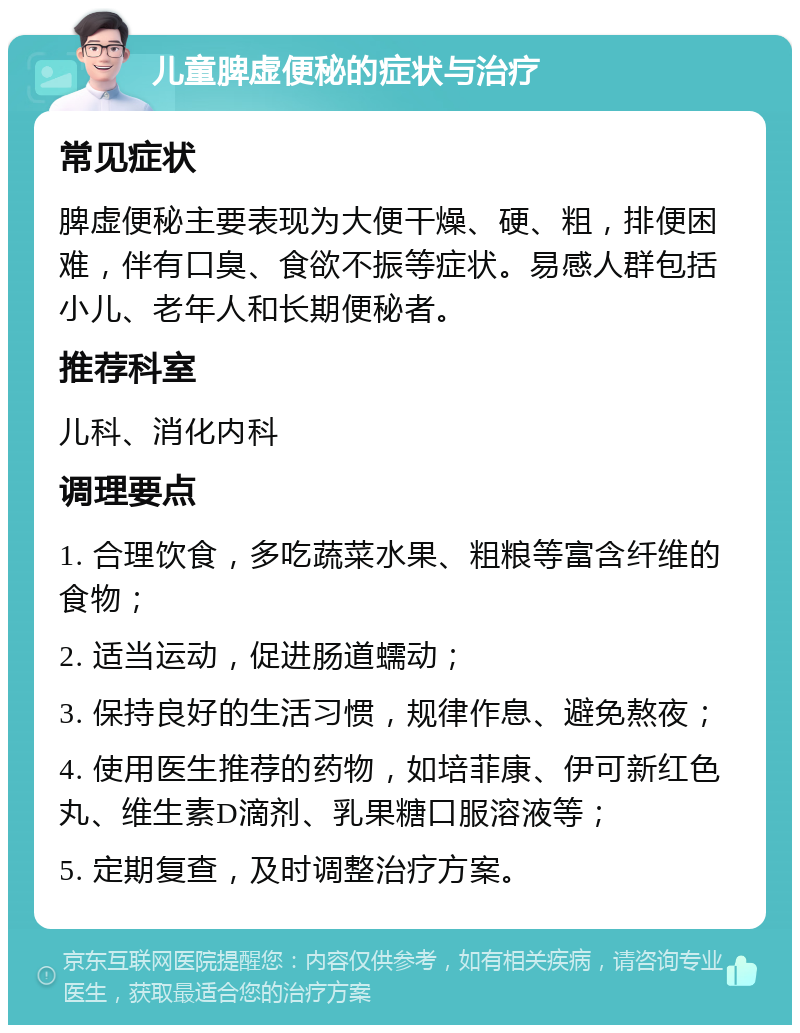 儿童脾虚便秘的症状与治疗 常见症状 脾虚便秘主要表现为大便干燥、硬、粗，排便困难，伴有口臭、食欲不振等症状。易感人群包括小儿、老年人和长期便秘者。 推荐科室 儿科、消化内科 调理要点 1. 合理饮食，多吃蔬菜水果、粗粮等富含纤维的食物； 2. 适当运动，促进肠道蠕动； 3. 保持良好的生活习惯，规律作息、避免熬夜； 4. 使用医生推荐的药物，如培菲康、伊可新红色丸、维生素D滴剂、乳果糖口服溶液等； 5. 定期复查，及时调整治疗方案。