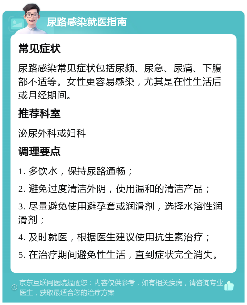 尿路感染就医指南 常见症状 尿路感染常见症状包括尿频、尿急、尿痛、下腹部不适等。女性更容易感染，尤其是在性生活后或月经期间。 推荐科室 泌尿外科或妇科 调理要点 1. 多饮水，保持尿路通畅； 2. 避免过度清洁外阴，使用温和的清洁产品； 3. 尽量避免使用避孕套或润滑剂，选择水溶性润滑剂； 4. 及时就医，根据医生建议使用抗生素治疗； 5. 在治疗期间避免性生活，直到症状完全消失。