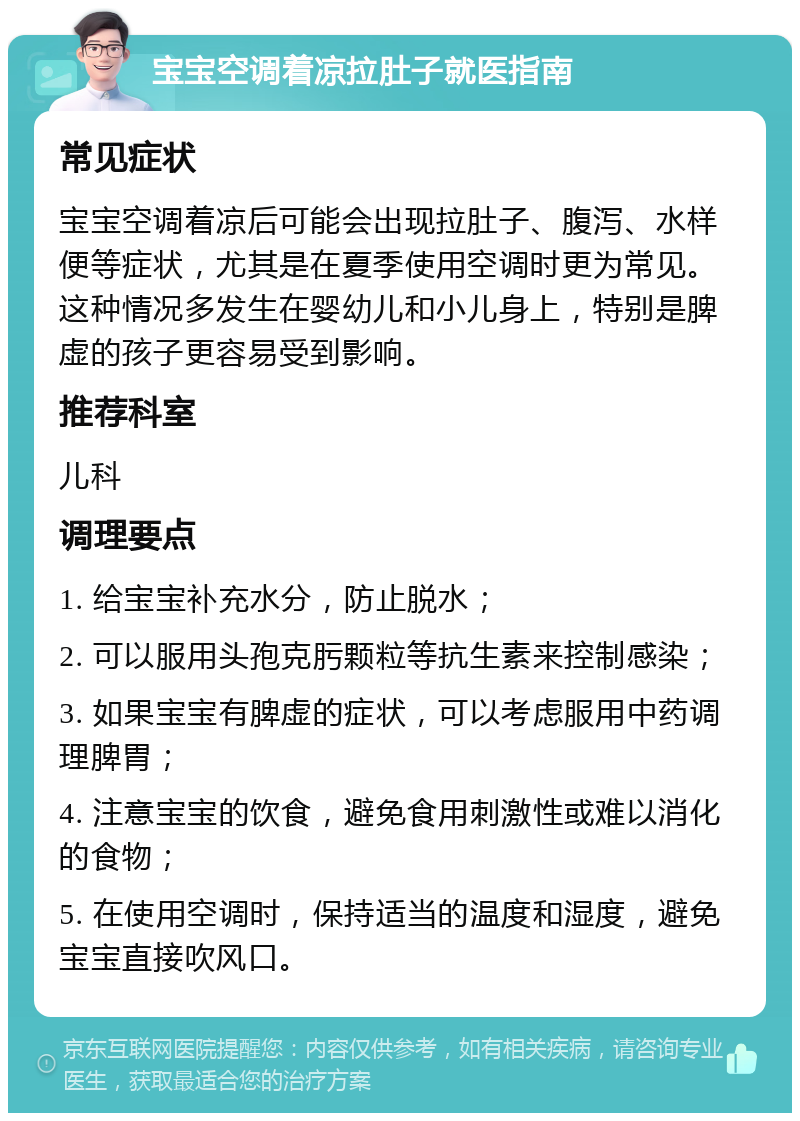 宝宝空调着凉拉肚子就医指南 常见症状 宝宝空调着凉后可能会出现拉肚子、腹泻、水样便等症状，尤其是在夏季使用空调时更为常见。这种情况多发生在婴幼儿和小儿身上，特别是脾虚的孩子更容易受到影响。 推荐科室 儿科 调理要点 1. 给宝宝补充水分，防止脱水； 2. 可以服用头孢克肟颗粒等抗生素来控制感染； 3. 如果宝宝有脾虚的症状，可以考虑服用中药调理脾胃； 4. 注意宝宝的饮食，避免食用刺激性或难以消化的食物； 5. 在使用空调时，保持适当的温度和湿度，避免宝宝直接吹风口。