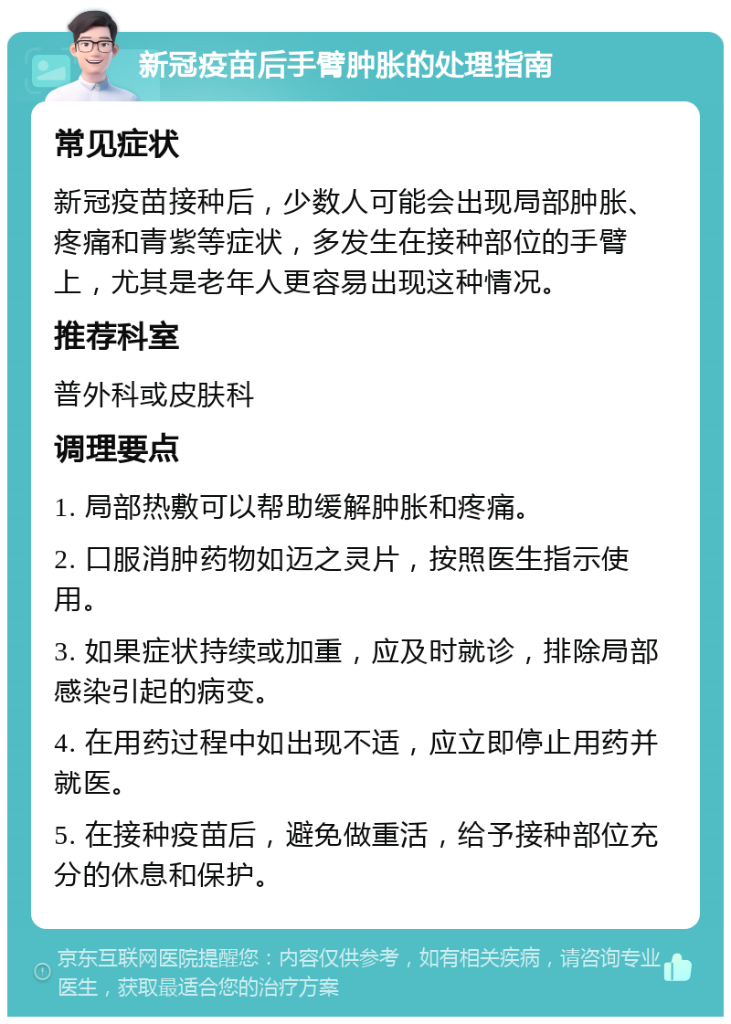 新冠疫苗后手臂肿胀的处理指南 常见症状 新冠疫苗接种后，少数人可能会出现局部肿胀、疼痛和青紫等症状，多发生在接种部位的手臂上，尤其是老年人更容易出现这种情况。 推荐科室 普外科或皮肤科 调理要点 1. 局部热敷可以帮助缓解肿胀和疼痛。 2. 口服消肿药物如迈之灵片，按照医生指示使用。 3. 如果症状持续或加重，应及时就诊，排除局部感染引起的病变。 4. 在用药过程中如出现不适，应立即停止用药并就医。 5. 在接种疫苗后，避免做重活，给予接种部位充分的休息和保护。