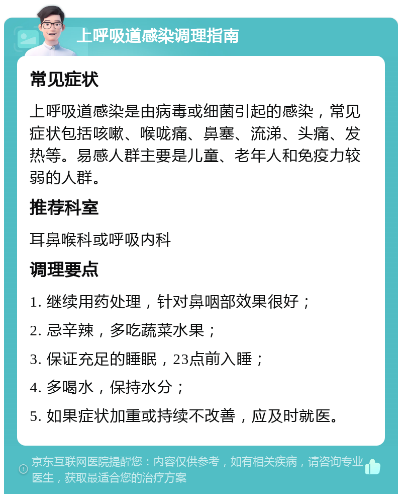 上呼吸道感染调理指南 常见症状 上呼吸道感染是由病毒或细菌引起的感染，常见症状包括咳嗽、喉咙痛、鼻塞、流涕、头痛、发热等。易感人群主要是儿童、老年人和免疫力较弱的人群。 推荐科室 耳鼻喉科或呼吸内科 调理要点 1. 继续用药处理，针对鼻咽部效果很好； 2. 忌辛辣，多吃蔬菜水果； 3. 保证充足的睡眠，23点前入睡； 4. 多喝水，保持水分； 5. 如果症状加重或持续不改善，应及时就医。