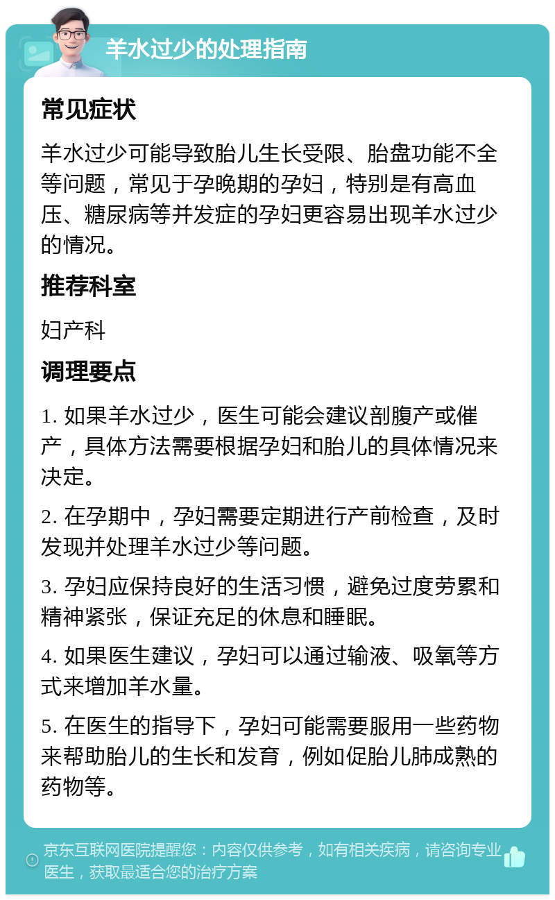 羊水过少的处理指南 常见症状 羊水过少可能导致胎儿生长受限、胎盘功能不全等问题，常见于孕晚期的孕妇，特别是有高血压、糖尿病等并发症的孕妇更容易出现羊水过少的情况。 推荐科室 妇产科 调理要点 1. 如果羊水过少，医生可能会建议剖腹产或催产，具体方法需要根据孕妇和胎儿的具体情况来决定。 2. 在孕期中，孕妇需要定期进行产前检查，及时发现并处理羊水过少等问题。 3. 孕妇应保持良好的生活习惯，避免过度劳累和精神紧张，保证充足的休息和睡眠。 4. 如果医生建议，孕妇可以通过输液、吸氧等方式来增加羊水量。 5. 在医生的指导下，孕妇可能需要服用一些药物来帮助胎儿的生长和发育，例如促胎儿肺成熟的药物等。