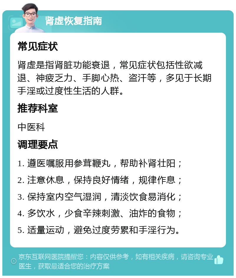 肾虚恢复指南 常见症状 肾虚是指肾脏功能衰退，常见症状包括性欲减退、神疲乏力、手脚心热、盗汗等，多见于长期手淫或过度性生活的人群。 推荐科室 中医科 调理要点 1. 遵医嘱服用参茸鞭丸，帮助补肾壮阳； 2. 注意休息，保持良好情绪，规律作息； 3. 保持室内空气湿润，清淡饮食易消化； 4. 多饮水，少食辛辣刺激、油炸的食物； 5. 适量运动，避免过度劳累和手淫行为。